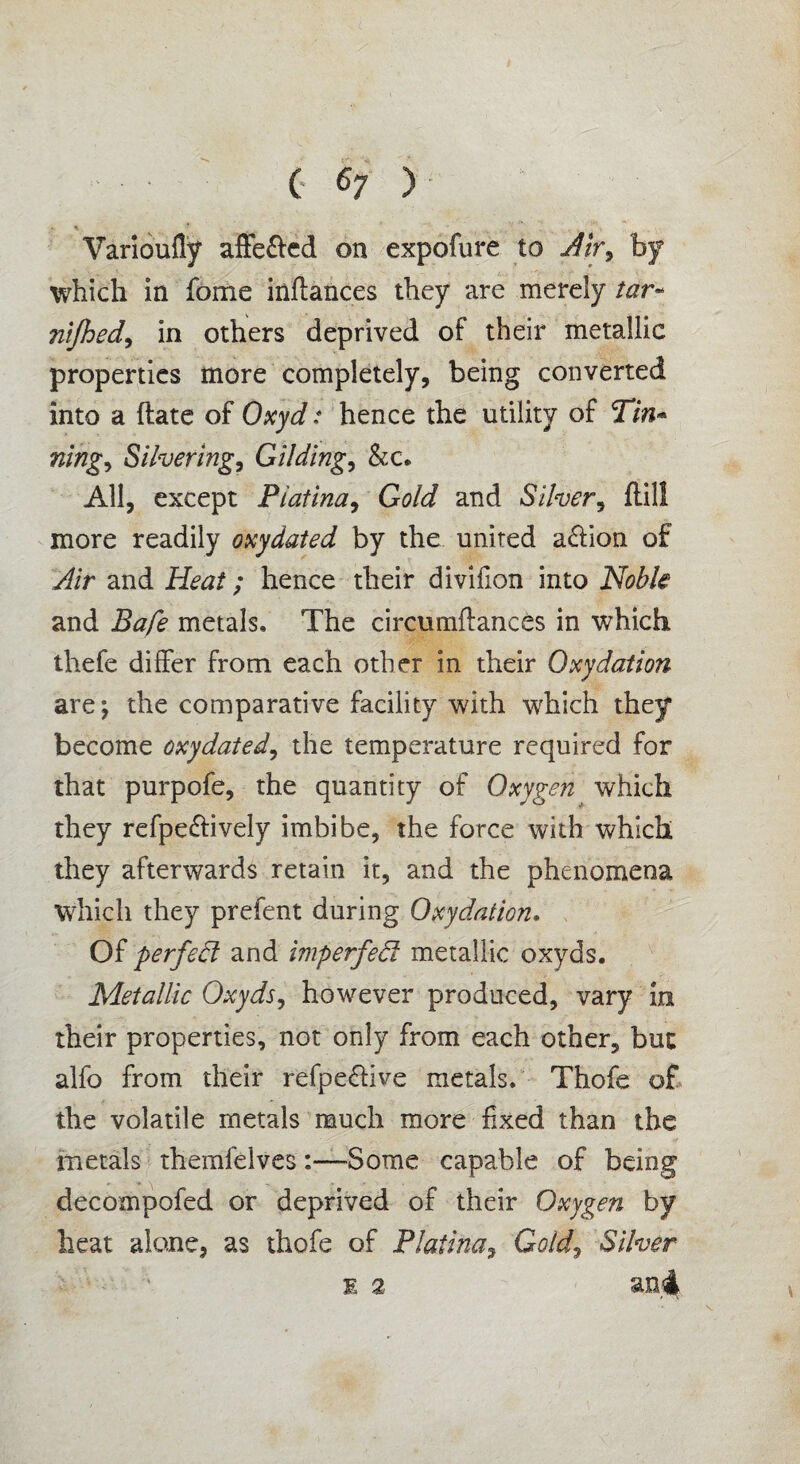 ( <7 ) » * •* .... . , Varioufly affe&ed on expofure to Air9 by which in fome inftances they are merely tar- nifhed9 in others deprived of their metallic properties more completely, being converted into a ftate of Oxyd: hence the utility of Tin- nihg9 Silvering, Gilding, &c. All, except Piatina, Gold and Silver, ftill more readily oxydated by the united a&ion of Air and Heat; hence their divifion into Noble and Bafe metals. The circumftances in which thefe differ from each other in their Oxydation are; the comparative facility with which they become oxydated9 the temperature required for that purpofe, the quantity of Oxygen which they refpe&ively imbibe, the force with which they afterwards retain it, and the phenomena which they prefent during Oxydation. Of perfect and imperfed metallic oxyds. Metallic Oxyds9 however produced, vary in their properties, not only from each other, but alfo from their refpe&ive metals. Thofe of the volatile metals much more fixed than the metals themfelves:—Some capable of being decompofed or deprived of their Oxygen by heat alone, as thofe of Piatina, Gold, Silver I 2