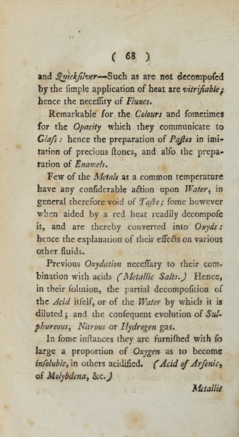 and ^kkfiher~Buch as are net decomposed by the Ample application of heat are verifiable/ hence the neceflity of Fluxes. Remarkable for the Colours and fometimes for the Opacity which they communicate to Glafs: hence the preparation of Paftes in imi¬ tation of precious {tones, and alfo the prepa¬ ration of Enamels. Few of the Metals at a common temperature have any confiderable action upon Water, in general therefore void of Tafte; fome however when aided by a red heat readily decompofe it, and are thereby converted into Oxyds: hence the explanation of their eife^ls on various Other fluids. Previous Oxydaiion neceffary to their com¬ bination with acids (Metallic Salts.J Hence, in their folution, the partial decompaction of the Acid itfelf, or of the Water by which it is diluted \ and the confequent evolution of Sul¬ phureous, Nitrous or Hydrogen gas. In fome inflances they are furnifhed with fo large a proportion of Oxygen as to become infoluhle, in others acidified. (Acid of Arfenic$ of Molybdena9 &c. J ■ Metallic