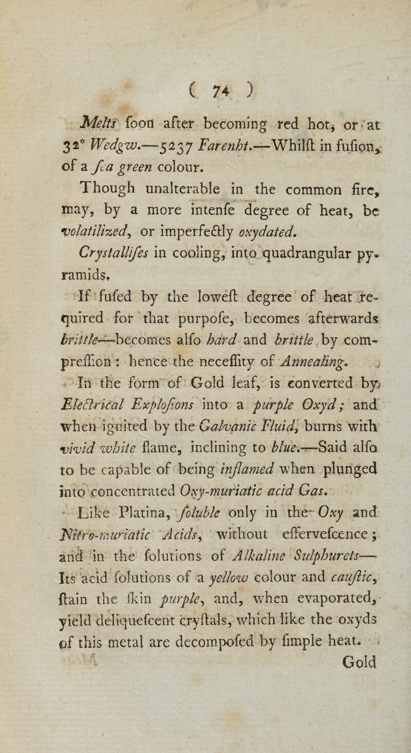 Melts foot! after becoming red hot, or- at 32° Wedgw.—-5237 Farenht.—Whilfl in fufion, of a fia green colour. Though unalterable in the common fire, may, by a more intenfe degree of heat, be volatilized, or imperfe&ly oxy dated. Crystallifes in cooling, into quadrangular py« ramids. If fufed by the Ioweft degree of heat re¬ quired for that purpofe, becomes afterwards brittle—becomes alfo hard and brittle. by com- preflion : hence the neceffity of Annealing. In the form of Gold leaf, is converted by, Electrical Explojions into a purple Oxyd; and when ignited by the Galvanic Fluids burns with •vivid white flame, inclining to blue.^—Said alfo to be capable of being inflamed when plunged into concentrated Oxy-muriatic acid Gas. Like Platina, foluble only in the- Oxy and JNitro-muriatic Acids, without effervefcence; and in the folutions of Alkaline Sulphurets—■ Its acid, folutions of a yellow colour and cauftic, {lain the fkin purple, and, when evaporated, yield deliquefeent cryftals, which like the oxyds of this metal are decompofed by fimple heat. Gold