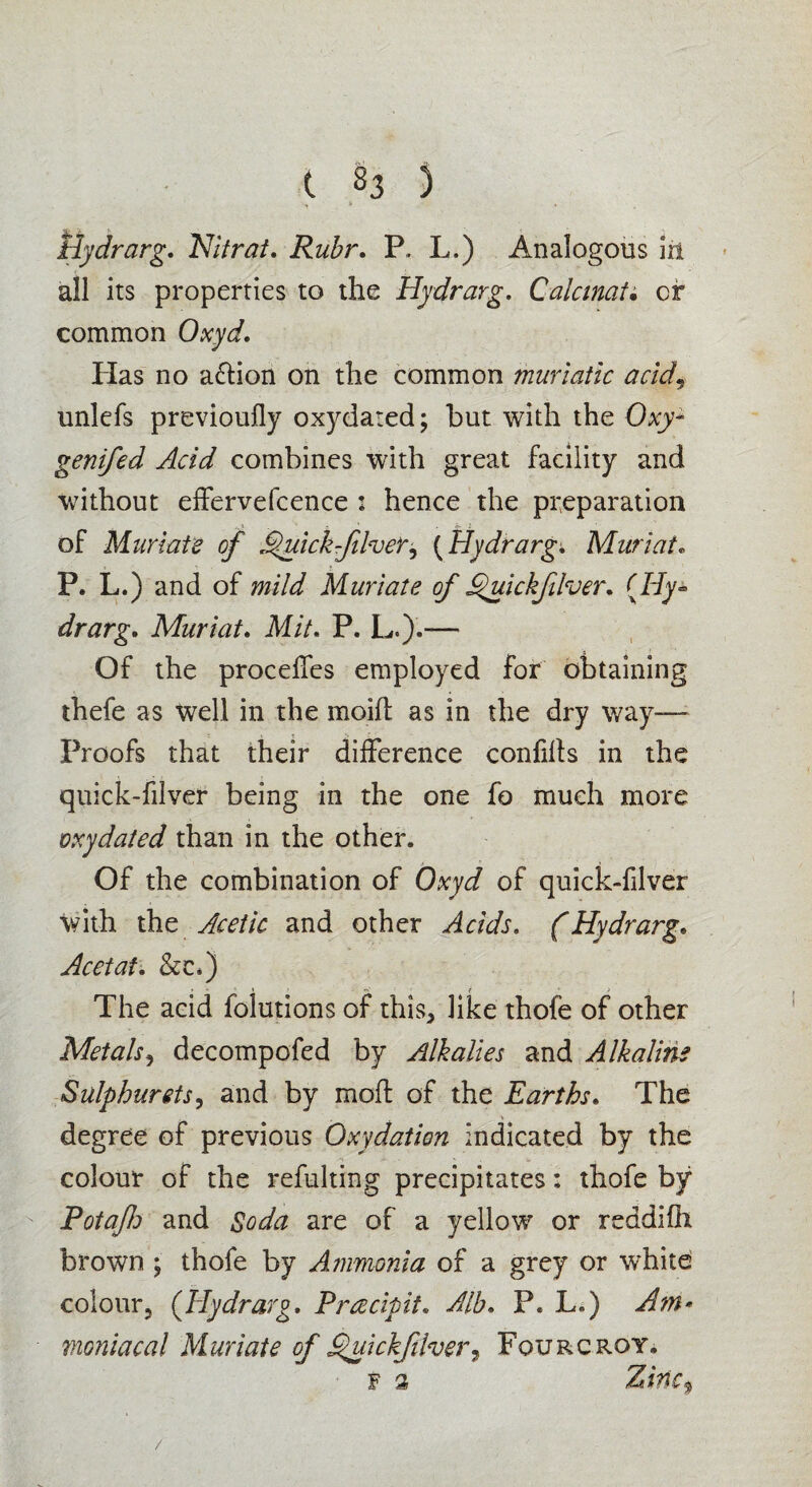 t S3 ) Uydrarg. Nilrat. Ruhr. P. L.) Analogous ia all its properties to the Hydrarg. Calcinate cr common Oxyd. Has no action on the common muriatic acid9 unlefs previoufly oxydated; but with the Oxy* genifed Acid combines with great facility and without effervefcence : hence the preparation of Muriate of Jfuickfilver^ (Hydrarg. Mari at. P. L.) and of mild Muriate of Sfuickfilver* (Hy* drarg. Muriat. Mit. P. L.).“— Of the proceffes employed for obtaining thefe as well in the moift as in the dry way— Proofs that their difference confifts in the quick-filver being in the one fo much more oxydated than in the other. Of the combination of Oxyd of quick-filver with the Acetic and other Acids. (Hydrarg• Acetal. &c*) The acid folutions of this, like thofe of other Metals, decompofed by Alkalies and Alkaline Sulphurets, and by mod of the Earths. The degree of previous Oxydation indicated by the colour of the refulting precipitates: thofe by Potaflo and Soda are of a yellow or reddifli brown ; thofe by Ammonia of a grey or white colour, (Hydrarg. Prcecipit. Alb. P. L.) Am* maniacal Muriate of Quickfiher7 Fourcroy. /
