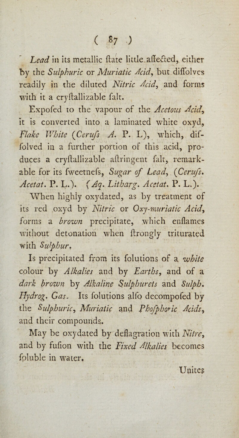t ( 87 .) Lead in its metallic ft ate little affected, either by the Sulphuric or Muriatic Mid, but diffolves readily in the diluted Nitric Mid, and forms with it a cryftallizable fait. Expofed to the vapour of the Acetous Acid, It is converted into a laminated white oxyd. Flake White (Cerufs A. P. L), which, dif- folved in a further portion of this acid, pro¬ duces a cryftallizable aftringent fait, remark¬ able for its fweetnefs, Sugar of Lead, (Cerufs. Acetat. P. L.). (Aq. Litharg. Acetat. P. L.). When highly oxydated, as by treatment of Its red oxyd by Nitric or Oxy-muriatic Acid, forms a brown precipitate, which enflames without detonation when ftrongly triturated with Sulphur, Is precipitated from its folutions of a white colour by Alkalies and by Earths, and of a dark brown by Alkaline Sulphurets and Sulph. Hydrog. Gas, Its folutions alfo decompofed by the Sulphuric, Muriatic and Phofphoric Acids, and their compounds. May be oxydated by deflagration with Nitre, and by fuflon with the Fixed Alkalies becomes foluble in water. Unites