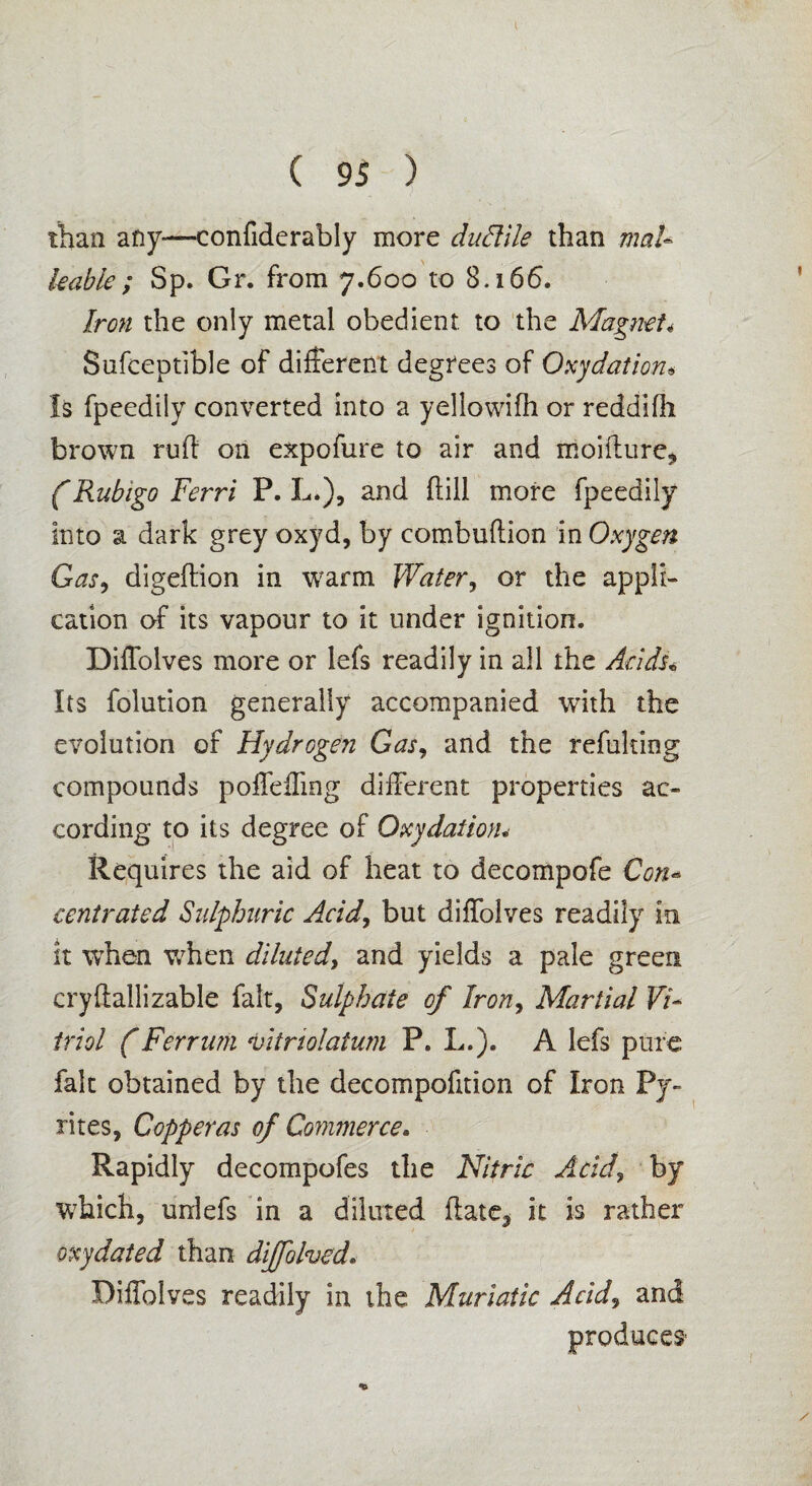 than any—confiderably more duftile than mal¬ leable ; Sp. Gr. from 7.600 to 8.166. Iron the only metal obedient to the Magnet< Sufceptible of different degrees of Oxydation« Is fpeedily converted into a yellowifh or reddifh brown rud on expofure to air and moidure, (Rubigo Terri P. L.), and dill more fpeedily into a dark grey oxyd, by combudion in Oxygen Gas, digedion in w?arm Water, or the appli¬ cation of its vapour to it under ignition. Diffolves more or lefs readily in all the Acids* Its folution generally accompanied with the evolution of Hydrogen Gas, and the refuking compounds poffefling different properties ac¬ cording to its degree of Oxydation* Requires the aid of heat to decompofe Con- centrated Sulphuric A.cid, but diffolves readily in it when when diluted> and yields a pale green crydallizable fait, Sulphate of Iron, Martial Vi¬ triol (Ferrurn vitnolatum P. L.). A lefs pure fait obtained by the decompofition of Iron Py¬ rites, Copperas of Commerce. Rapidly decompofes the Nitric Acid, by which, unlefs in a diluted date3 it is rather oxydated than dijfolved. Diffolves readily in the Muriatic Acid, and producer