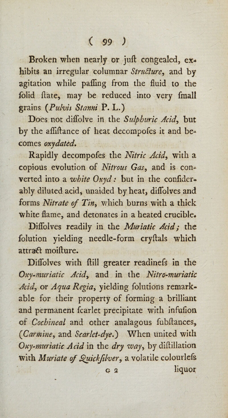 Broken when nearly or juft congealed, ex* hibits an irregular columnar Structure, and by agitation while palling from the fluid to the folid ftate, may be reduced into very fmall grains (Pulvis Stanni P. L.) Does not diflfolve ill the Sulphuric Acid, but by the afliftance of heat decompofes it and be*- comes oxy dated. Rapidly decompofes the Nitric Acid, with a copious evolution of Nitrous Gas, and is con* verted into a white Oxyd: but in the conftder- ably diluted acid, unaided by heat, diflfolves and forms Nitrate of Tin, which burns with a thick white flame, and detonates in a heated crucible* Diflolves readily in the Muriatic Acid; the folution yielding needle-form cryftals which attraft moifture. Diflfolves with Hill greater readinefs in the Oxy •muriatic Acid, and in the Nitro-muriatic Acid, or Aqua Regia, yielding folutions remark¬ able for their property of forming a brilliant and permanent fcarlet precipitate with infufion of Cochineal and other analagous fubftances, {Car mine, and Scar let-dyed) When united with Oxy-muriatic Acid in the dry way, by diftillation with Muriate of £'uickfiher, a volatile colourlefs o 2 liquor