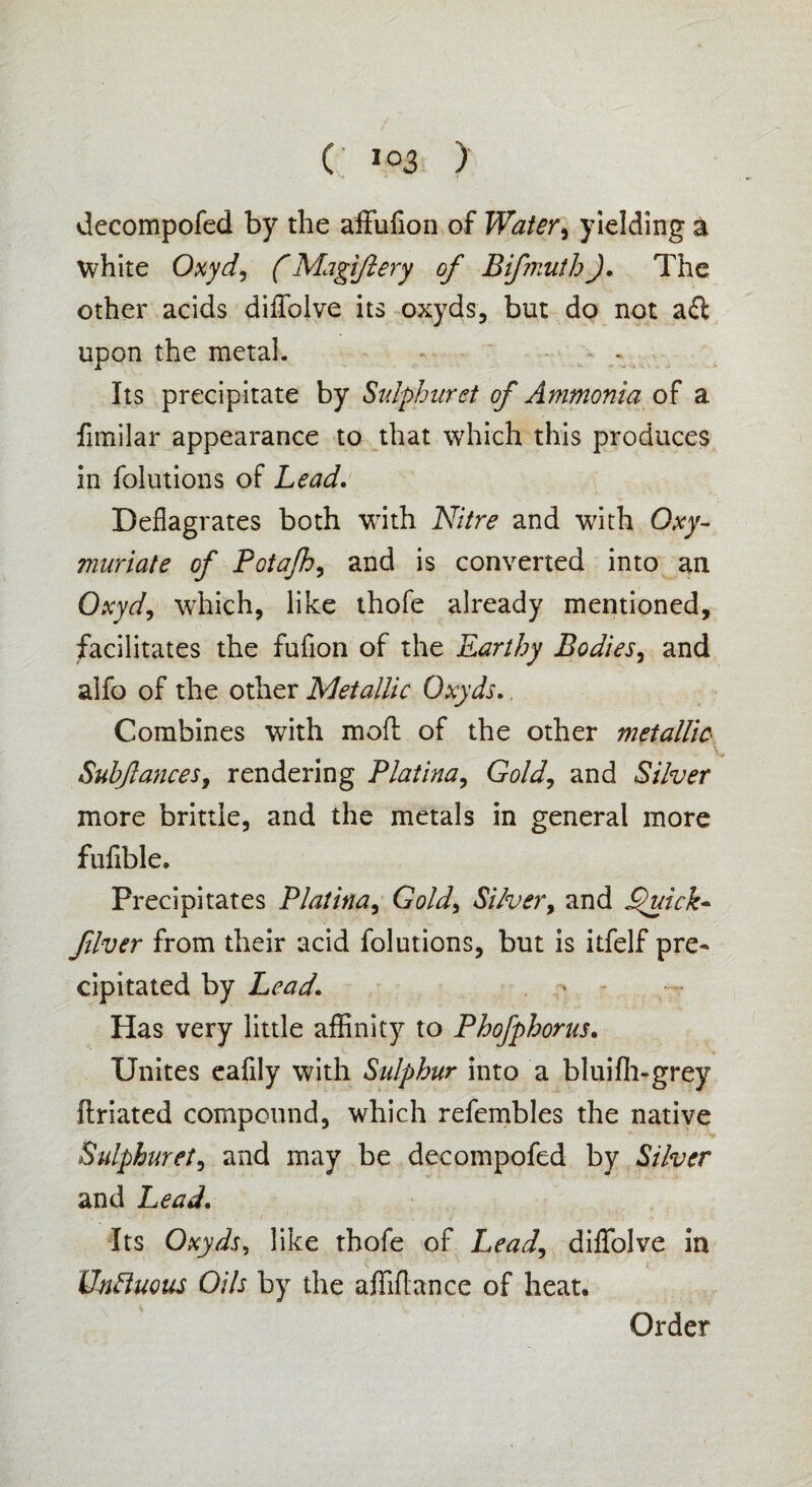 decompofed by the affufion of Water, yielding a white Oxyd, (Magiftery of Bifmuth). The other acids diffolve its oxyds, but do not aft upon the metal. Its precipitate by Sulphuret of Ammonia of a fimilar appearance to that which this produces in folutions of Lead. Deflagrates both with Nitre and with Oxy- muriate of Potajh, and is converted into an Oxyd, which, like thofe already mentioned, facilitates the fufion of the Earthy Bodies, and alfo of the other Metallic Oxyds. Combines with mofl of the other metallic ■» Suhfances, rendering Platina, Gold, and Silver more brittle, and the metals in general more fuflble. Frecipitares Platina, Gold) Silver, and jQuick- fiver from their acid folutions, but is itfelf pre¬ cipitated by Lead\ Has very little affinity to Phofphorus. Unites eafily with Sulphur into a bluifh-grey ftriated compound, which refembles the native Sulphuret, and may be decompofed by Silver and Lead. Its Oxyds, like thofe of Lead, diflfolve in UnBuous Oils by the affiflance of heat.