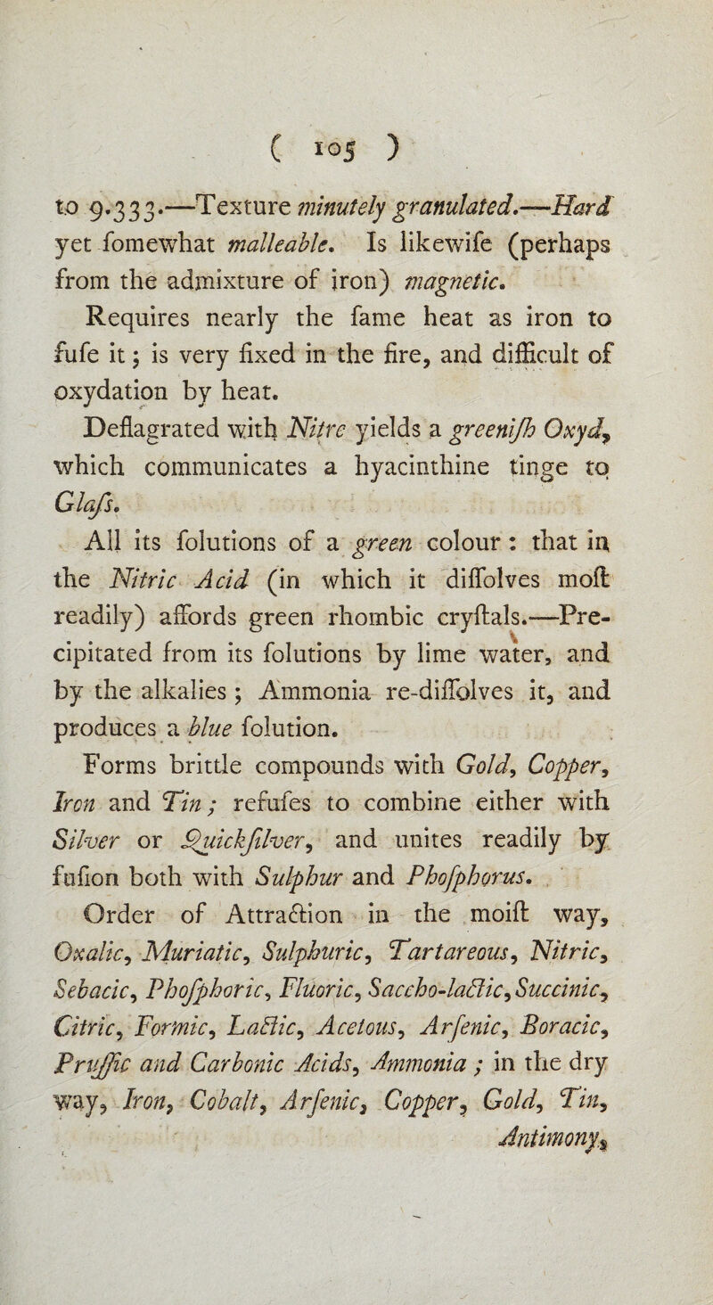 to 9.333.—Texture minutely granulated.—Hard yet fomewhat malleable. Is likewife (perhaps from the admixture of iron) magnetic. Requires nearly the fame heat as iron to fufe it; is very fixed in the fire, and difficult of oxydation by heat. Deflagrated with Nitre yields a greenifh Oxyd, which communicates a hyacinthine tinge to Glafs, All its folutions of a green colour: that in, the Nitric Acid (in which it diffolves moft readily) affords green rhombic cryftals.—Pre¬ cipitated from its folutions by lime water, and by the alkalies; Ammonia re-diffolves it, and produces a blue folution. Forms brittle compounds with Gold, Copper, Iron and Tin; refufes to combine either with Silver or Fpuickfilver, and unites readily by fufion both with Sulphur and Phofphorus. Order of Attraction in the moift way. Oxalic, Muriatic, Sulphuric, Tartareous, Nitric, Sebacic, Phofphoric, Fluoric, Saccho-laFtic, Succinic, Citric, Formic, Laffiic, Acetous, Arfenic, Boracic, Priiffic and Carbonic Acids, Ammonia ; in the dry way, Iron, Cobalt, Arfenic3 Copper, Ga/^/, Tin, Antimony,% , + ■*