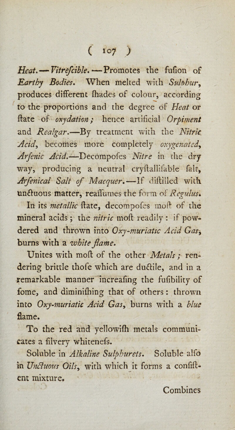 ( i °7 ) Heat. — Vitrefcible.—-Promotes the fufion of Earthy Bodies. When melted with Sufohur, produces different fhades of colour, according to the proportions and the degree of Heat or flate of oxydation; hence artificial Orpiment and Realgar.—By treatment with the Nitric Acid, becomes more completely oxygenated, Arfenic Acid.—Decompofes Nitre in the dry way, producing a neutral cryflallifable fait, Arfenical Salt of Macquer.—If diftilled with i < * | un&uous matter, reaffumes the form of Regains• -s *■ ■ - - - ■ f * In its metallic flate, decompofes mod of the mineral acids; the nitric moft readily : if pow- r • dered and thrown into Oxy-muriatic Acid Gasy burns with a white flame. Unites with mofl of the other Metals ; ren¬ dering brittle thofe which are du&ile, and in a remarkable manner increafing the fufibility of fome, and diminifhing that of others: thrown into Oxy-muriatic Add Gas9 burns with a blue flame. To the red and yellowdfh metals communi¬ cates a filvery whitenefs. Soluble in Alkaline Snip burets. Soluble alfo in Unfluous Oils9 with which it forms a confifU ent mixture.