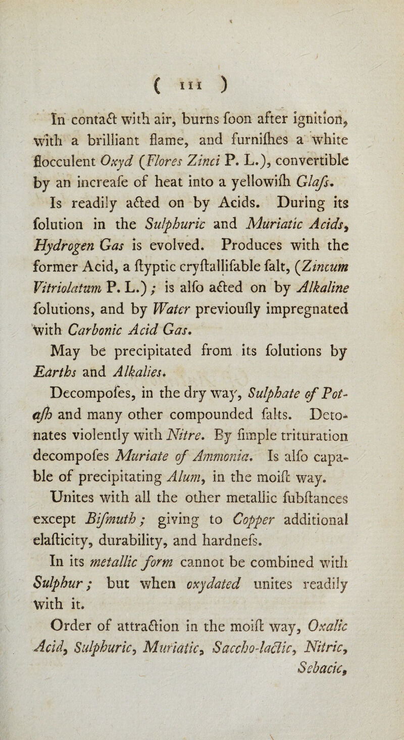 t ( III ) In conta& with air, burns foon after ignition* with a brilliant flame, and furniflies a white flocculent Oxyd (Flores Zinci P. L.), convertible by an increafe of heat into a yellowifli Glafs. Is readily a£led on by Acids. During its folution in the Sulphuric and Muriatic Acidst Hydrogen Gas is evolved. Produces with the former Acid, a ftyptic cryftallifable fait, (Zincum Vitriolatum P. L.) ; is alfo a&ed on by Alkaline folutions, and by Water previoufly impregnated with Carbonic Acid Gas. May be precipitated from its folutions by Earths and Alkalies. Decompofes, in the dry wray, Sulphate of Pot- ajh and many other compounded faks. Deto¬ nates violently with Nitre. By Ample trituration decompofes Muriate of Ammonia. Is alfo capa¬ ble of precipitating Alum, in the moife way. Unites with all the other metallic fubflances except Bifmuth; giving to Copper additional elaflicity, durability, and hardnefs. In its metallic form cannot be combined with Sulphur; but when oxy dated unites readily With it. Order of attra&ion in the mold way. Oxalic Acid, Sulphuric, Muriatic9 Sacchodaclic, Nitric, Sebacie,