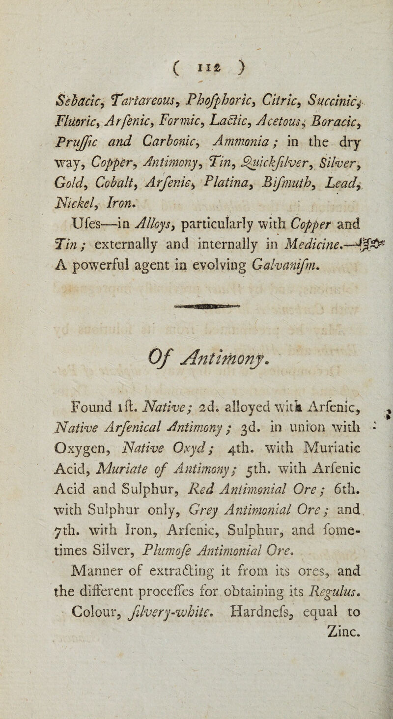( ) Sebadc, Tartar eons, Phofphoric, Citric, Succinicf Fluoric, Arfenic, Formic, Lactic, Acetous,• Boracic, Pruffle and Carbonic, Ammonia; in the dry way, Copper, Antimony, Tin, Fhiickfilver, Silver, Gold, Cobalt, Arfenic, Platina, Bifmuth, Lead, Nickel, Iron. Ufes—in Alloys, particularly with Copper and Tin; externally and internally in Medicine*— A powerful agent in evolving Galvanifm. Of Antimony „ Found lit. Native; ad* alloyed witk Arfenic, Native Arfenical Antimony; 3d. in union with ■*' Oxygen, Native Oxyd; 4th. with Muriatic Acid, Muriate of Antimony; 5th, with Arfenic Acid and Sulphur, Red Antimonial Ore; 6th. with Sulphur only, Gr<?y Antimonial Ore; and. 7th. with Iron, Arfenic, Sulphur, and fome- times Silver, Plumofe Antimonial Ore. Manner of extracting it from its ores, and the different proceffes for obtaining its Regulus. Colour, filvery-white. Hardnefs, equal to Zinc.