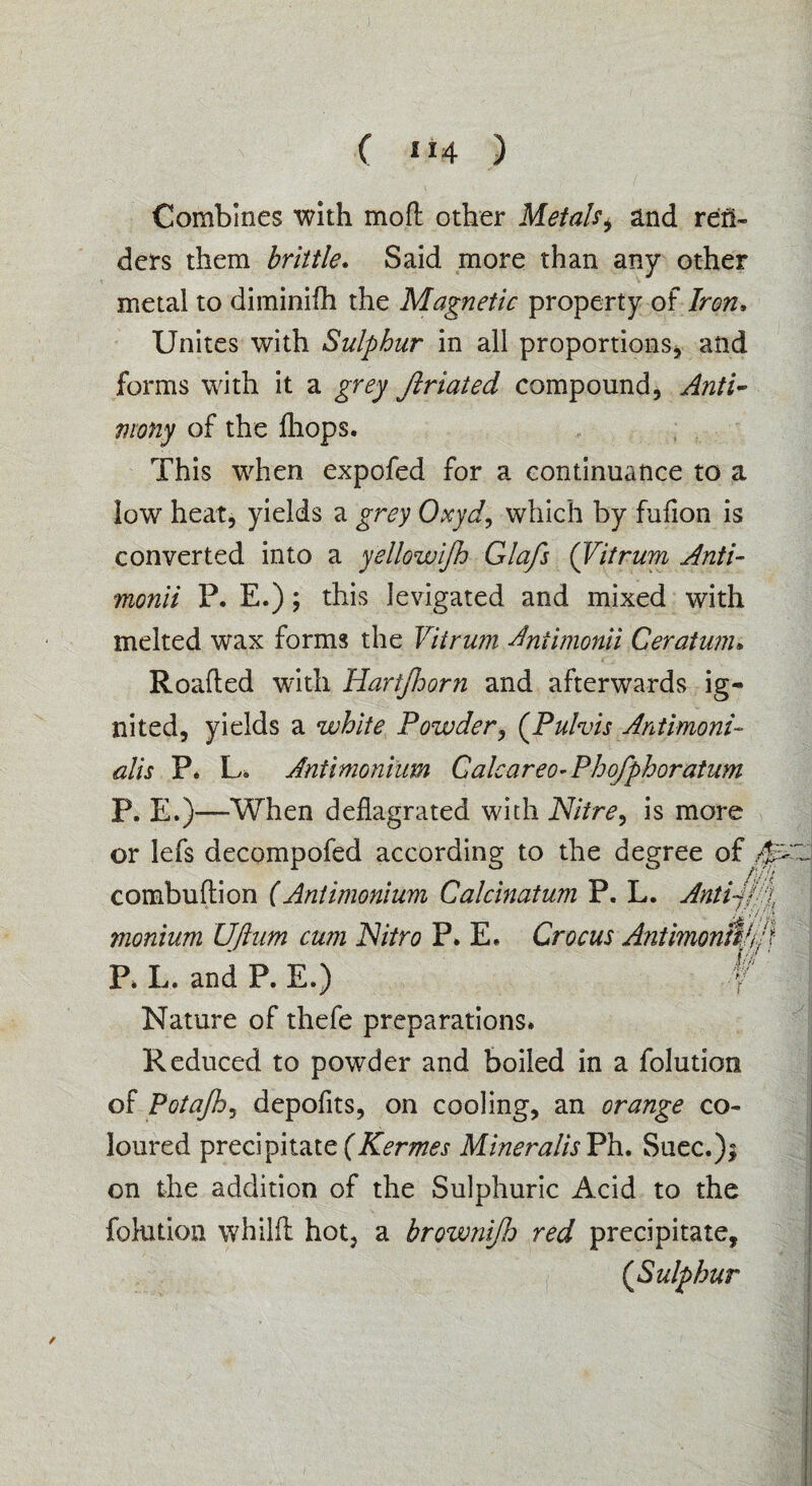 Combines with mod other Metals, and ren¬ ders them brittle. Said more than any other metal to diminifh the Magnetic property of Iron, Unites with Sulphur in all proportions, and forms with it a grey Jlriated compound, Anti¬ mony of the diops. This when expofed for a continuance to a low heat, yields a grey Oxyd, which by fufion is converted into a yellowijh Glafs (Vitrum Anti- monii P. E.); this levigated and mixed with melted wax forms the Vitrum Antimonii Ceratum» Roaded with Hartjhorn and afterwards ig¬ nited, yields a white Powder, (Pulvis Antimoni- alis P. Lo Antimonium Calcareo-Phofphoratum P. E.)—When dedagrated with Nitre, is more or lefs decompofed according to the degree of combudion (Antimonium Calcinatum P. L. Anti-jpg monium UJlum cum Nitro P. E. Crocus Antimontt/j ’} P. L. and P. E.) V Nature of thefe preparations. Reduced to powder and boiled in a folution of Potajh, depofits, on cooling, an orange co¬ loured precipitate(Kermes MineralisPh.. Suec.); on the addition of the Sulphuric Acid to the folution whild hot, a brownijh red precipitate, (Sulphur ;