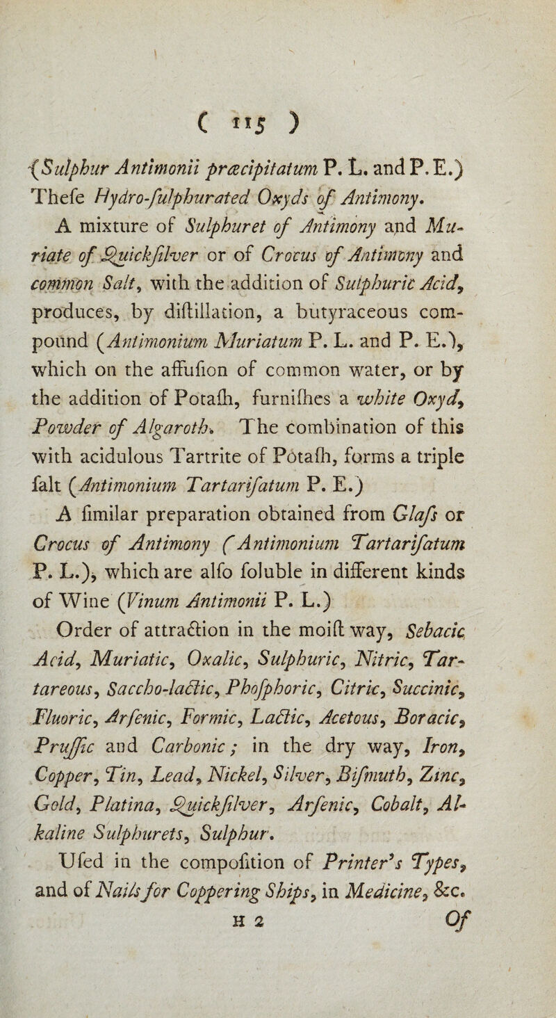 ) C ”5 ) -(Sulphur Antimonii prcecipitatum P. L. and P. E.) Thefe Hydrofulphurated Oxyds of Antimony. A mixture of Sulphuret of Antimony and Mu¬ riate of Quickfilver or of Crocus of Antimony and comtnon Salt, with the addition of Sulphuric Acid, produces, by diftillation, a butyraceous com¬ pound (Antimonium Muriatum P. L. and P. E.% which on the affufion of common water, or by the addition of Potaih, furnilhes a white Oxyd, Powder of Algaroth. The combination of this with acidulous Tartrite of Potafh, forms a triple fait (Antimonium Tartarifatum P. E.) A fimilar preparation obtained from Glafs or Crocus of Antimony (Antimonium Tartarifatum P. L.)j which are alfo foluble in different kinds of Wine (Vinum Antimonii P. L.) Order of attra&ion in the moift way, Sebacic Acid, Muriatic, Oxalic, Sulphuric, Nitric, Tar¬ tar eous, Saccho-laclic, Phofphoric, Citric, Succinic, Fluoric, Arfenic, Formic, Lactic, Acetous, Boracic, Pruffle and Carbonic; in the dry way. Iron, Copper, Tin, Lead, Nickel, Silver, Bifmuth, Zinc, Gold, Platina, ^uickfilver, Arfenic, Cobalt, Al¬ kaline Sulphurets, Sulphur. Ufed in the compofition of Printer's Types9 and of Nails for Coppering Ships, in Medicine, See.