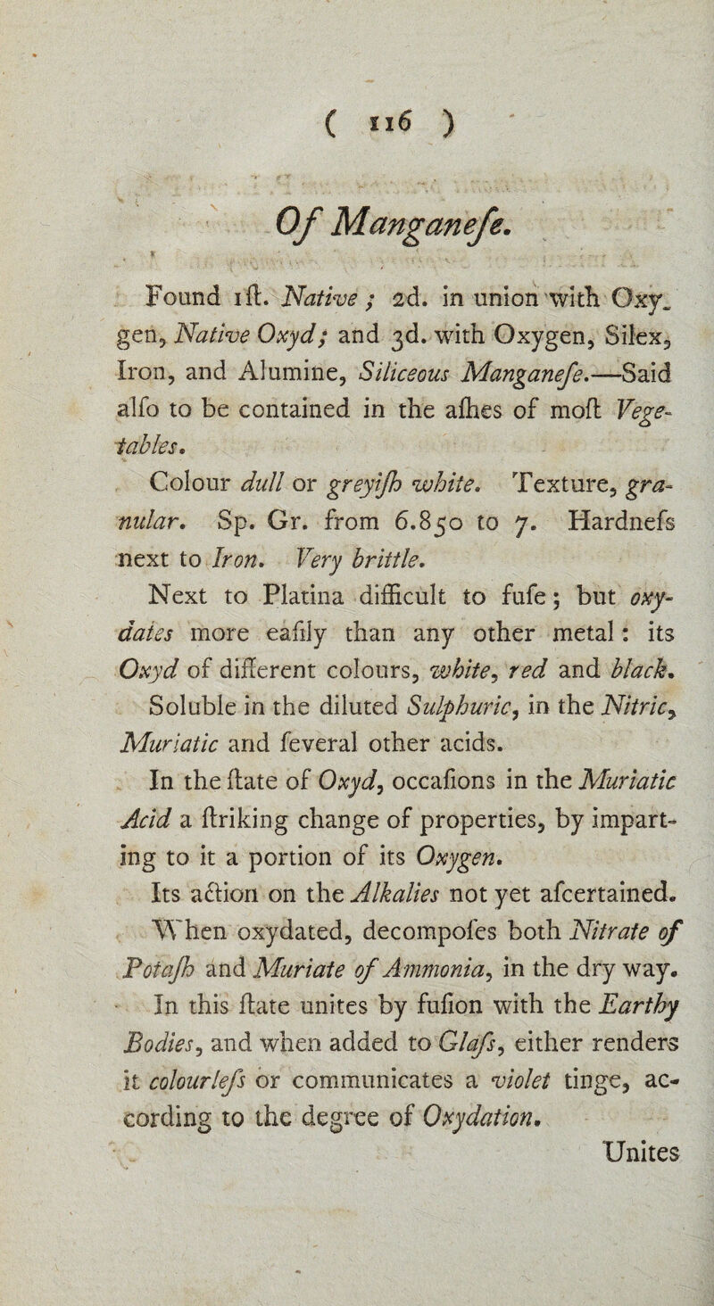 ( ”6 ) Found i ft. Native ; 2d. in union with Oxy„ gen, Native Oxyd; and 3d. with Oxygen, Silex, Iron, and Alumiiie, Siliceous Manganefe.—Said alfo to be contained in the afties of moft Vege¬ tables* Colour dull or greyijh white. Texture, gra¬ nular. Sp. Or. from 6.850 to 7. Hardnefs next to Iron. Very brittle. Next to Platina difEcult to fufe; but oxy- dales more eafily than any other metal: its Oxyd of difterent colours, white, red and black. Soluble in the diluted Sulphuric, in the Nitric, Muriatic and feveral other acids. In the ftate of Oxyd, occafions in the Muriatic Acid a ftriking change of properties, by impart¬ ing to it a portion of its Oxygen. Its action on the Alkalies not yet afcertained. When oxydated, decompofes both Nitrate of Potajh and Muriate of A mmonia, in the dry way. In this ftate unites by fufion with the Earthy Bodies, and when added to Glafs, either renders it colourlefs or communicates a violet tinge, ac¬ cording to the degree of Oxydatm. Unites