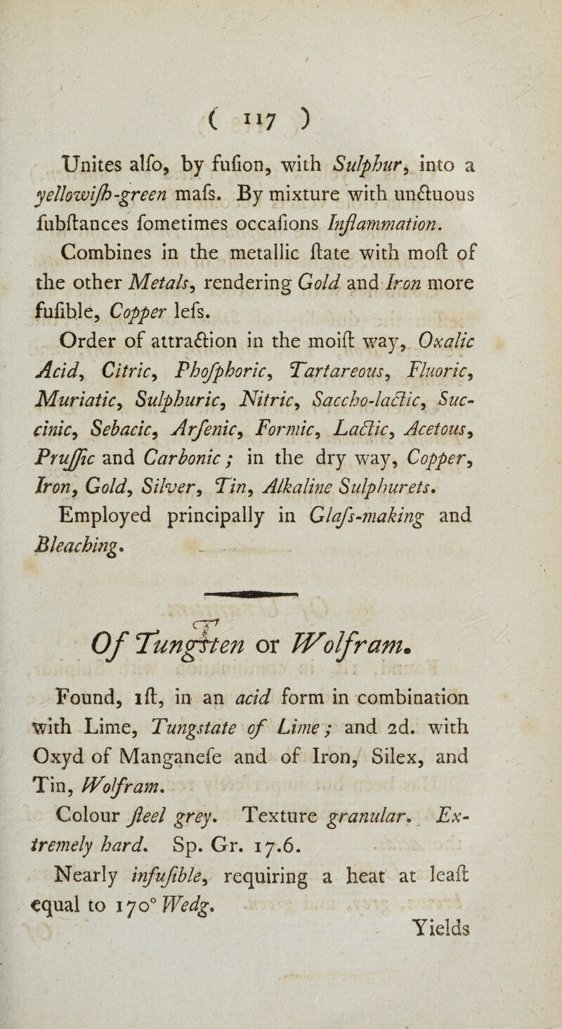 Unites alfo, by fufion, with Sulphur, into a yellowijk-green mafs. By mixture with un&uous fubftances fometimes occafions Inflammation. Combines in the metallic hate with mod of the other Metals, rendering Gold and Iron more fufible, Copper lefs. Order of attra&ion in the moifl way. Oxalic Acid, Citric, Phofphoric, Tartareous, Fluoric, Muriatic, Sulphuric, Nitric, Saccho-laftic, S&r- Sebacic, Arfenic, Formic, Ladic, Acetous, PruJJic and Carbonic ; in the dry way, Copper, Jr0/2, Gold, Silver, Tin, Alkaline Sulphurets. Employed principally in Glafs-making and Bleaching. C O/- Tungften or Wolfram. Found, ift, in an form in combination with Lime, Tungstate of Lime; and 2d. with Oxyd of Manganefe and of Iron, Silex, and Tin, Wolfram. Colour £r<?y. Texture granular. E.V- tremely hard. Sp. Or. 17.6. Nearly infujible, requiring a heat at lead equal to 1700 Wedg. Yields