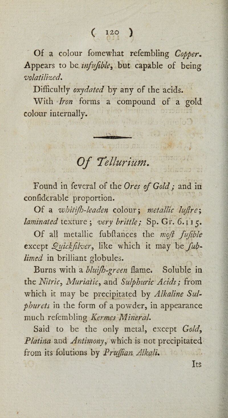 Of a colour fomewhat refembling Copper. Appears to be infuftble, but capable of being volatilized. Difficultly oxydated by any of the acids. With Iron forms a compound of a gold colour internally. Of ’Tellurium. Found in feveral of the Ores of Gold; and in confiderable proportion. Of a zuhitijh-leaden colour; metallic lujlre; laminated texture ; very brittle; Sp. Gr. 6.115. Of all metallic fubflances the moft fufible except Quickftlver, like which it may be fub- limed in brilliant globules. Burns with a bluijh-green flame* Soluble in the Nitric, Muriatic, and Sulphuric Acids; from which it may be precipitated by Alkaline Sul¬ phur ets in the form of a powder, in appearance much refembling Kermes Mineral. Said to be the only metal, except Gold, Platina and Antimony, which is not precipitated from its folutions by PruJJian Alkali. Its