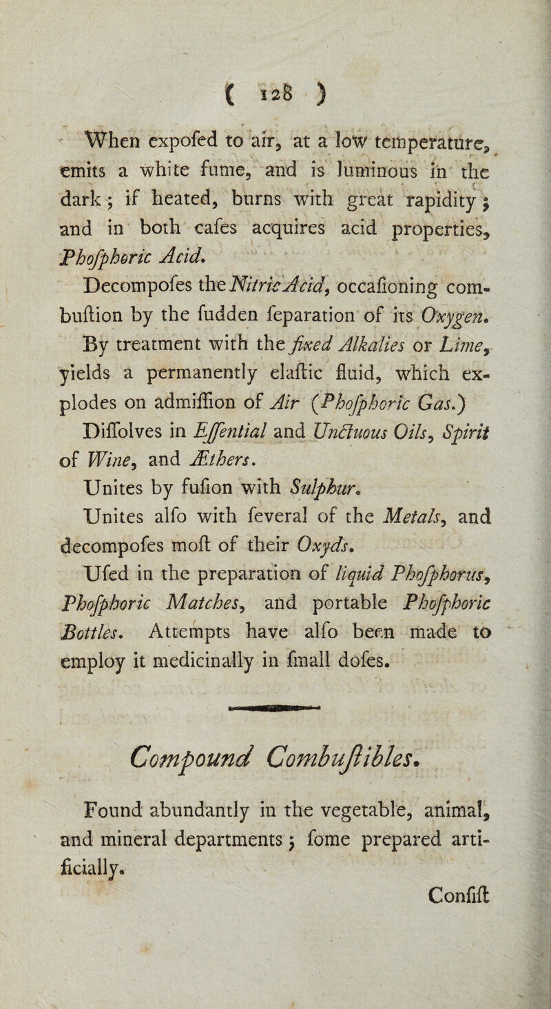 When expofed to air, at a low temperature* emits a white fume., and is luminous in the dark ; if heated, burns with great rapidity $ and in both cafes acquires acid properties, Phofphoric Acid. Decompofes the Nitric Acid, occahoning com- bullion by the fudden feparation of its Oxygen. By treatment with the fixed Alkalies or Limey yields a permanently elaftic fluid, which ex¬ plodes on admiffion of Air (Phofphoric Gas.) DifTolves in EJfe?itial and Unduous Oils, Spirit of Wine, and Withers. Unites by fufion with Sulphur. Unites alfo with feveral of the Metals, and decompofes mofl of their Oxyds. Ufed in the preparation of liquid Phofphorus, Phofphoric Matches, and portable Phofphoric Bottles. Attempts have alfo been made to employ it medicinally in fmall dofes. Compound CombuJHbles. Found abundantly in the vegetable, animal, and mineral departments $ fome prepared arti¬ ficially . Confifl