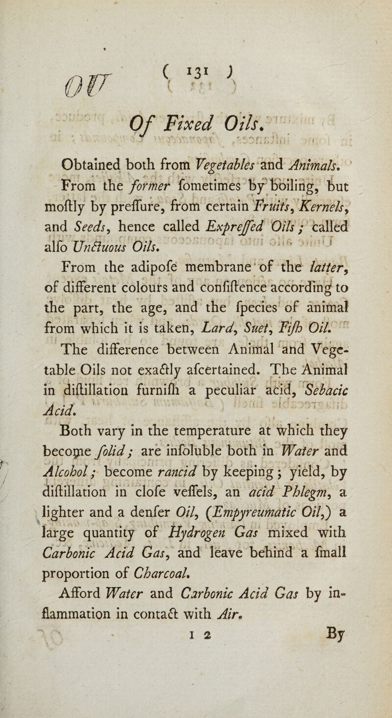 ( *3! ) t '■ - ' Of Fixed Oils. Obtained both from Vegetables and Animals. From the former fometimes by boiling, but moftly by preffure, from certain Fruits, Kernels, and Seeds, hence called Exprejfed Oils ; called alfo UnBuous Oils. From the adipofe membrane of the of different colours and confidence according to the part, the age, and the fpecies of animal from which it is taken, Lard, Suet, Fifh Oil. The difference between Animal and Vege¬ table Oils not exaftly afcertained. The Animal in diftillation furnifli a peculiar acid, Sebacic . . 7 * t Acid. Both vary in the temperature at which they become folid; are infoluble both in Water and ■ Alcohol; become rancid by keeping; yield, by diftillation in clofe veffels, an acid Fhlegm, a lighter and a denfer 0/7, (Empyreumatic 0/7,) a large quantity of Hydrogen Gas mixed with Carbonic Acid Gas, and leave behind a fmall proportion of Charcoal. Afford Water and Carbonic Acid Gas by in¬ flammation in contact with Air.