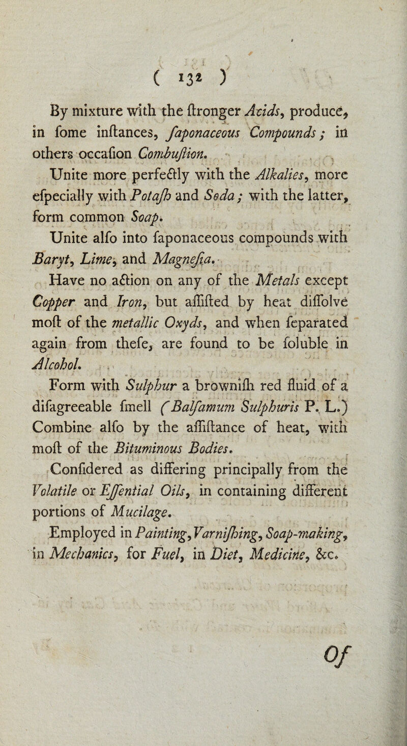 By mixture with the ftronger Acids, produce* in fome inftances, faponaceous Compounds; iri others occafion Gombuftim. Unite more perfe&ly with the Alkalies, more efpecially with Potafh and Seda; with the latter, form common Soap. Unite alfo into faponaceous compounds with Baryt, Lime, and Magnefia. ■ Have no action on any of the Metals except Copper and Iron, but aflifted by heat diffolve mod: of the metallic Oxyds, and when feparated again from thefe, are found to be foluble in Alcohol. Form with Sulphur a brownifli red fluid of a difagreeable fmell (Balfamum Sulphuris P. L.) Combine alfo by the affiftaiice of heat, with moft of the Bituminous Bodies. Confidered as differing principally from the Volatile or EJfential Oils, in containing different portions of Mucilage. Employed in Painting, Varnijhing, Soap-making, in Mechanics, for Fuel, in Diet, Medicine, See. Of