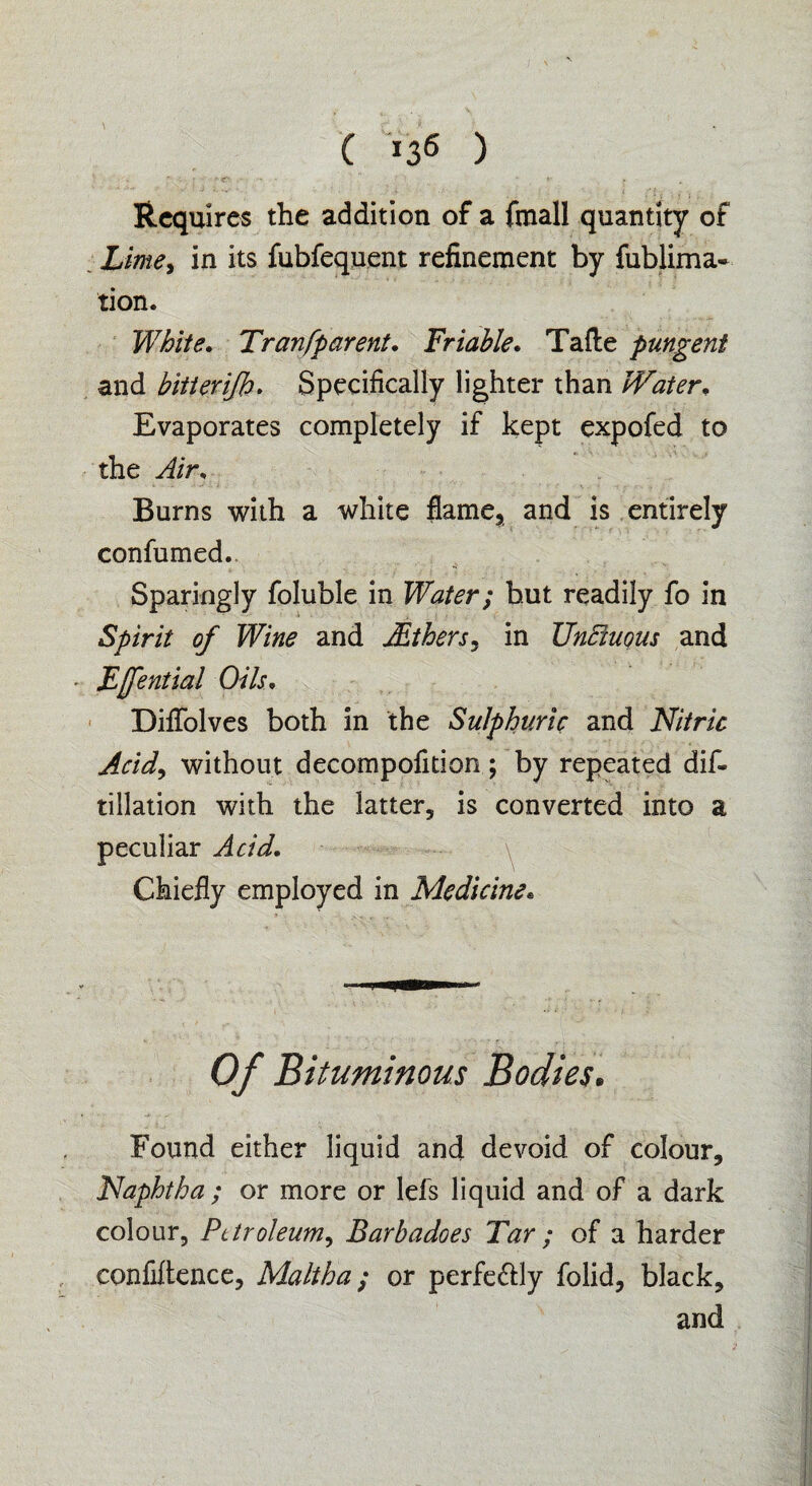 ( *36 ) Requires the addition of a fmall quantity of Lime, in its fubfequent refinement by fublima- tion. White. Tran [parent. Triable. Tafte pungent and bitterifb. Specifically lighter than Water• Evaporates completely if kept expofed to the Air, Burns with a white flame, and is entirely confumed.. Sparingly foluble in Water; but readily fo in Spirit of Wine and iEthers, in Unctuous and Effential Oils• Diflblves both in the Sulphuric and Nitric Arid, without decompofition; by repeated dis¬ tillation with the latter, is converted into a peculiar Acid. Chiefly employed in Medicine. Of Bituminous Bodies. Found either liquid and devoid of colour. Naphtha ; or more or lefs liquid and of a dark colour, Petroleum, Barbadoes Tar ; of a harder confidence, Maltha; or perfe&ly folid, black, and
