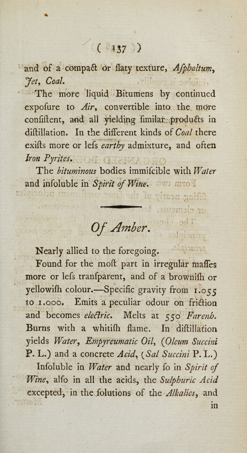 <*■ and of a compaft or llaty texture, Afphaltumy Jet, Coal. * ’ ’ > , The more liquid Bitumens by continued expofure to Air, convertible into the more confident, and all yielding fimilar produ&s in didillation. In the different kinds of Coal there exids more or lefs earthy admixture, and often Iron Pyrites. The bituminous bodies immifcible with Water and infoluble in Spirit of Wine. i • \:] t Of Amber. Nearly allied to the foregoing. Found for the mod part in irregular malfes more or lefs tranfparent, and of a brownifh or yellowifh colour.—Specific gravity from 1.055 to 1.000. Emits a peculiar odour on fri&ion and becomes eledric. Melts at 550 Farenh. Burns with a whitifh dame. In didillation yields Water, Empyreumatic Oil, (Oleum Succini P. L.) and a concrete Acidy {Sal Succini P. L.) Infoluble in Water and nearly fo in Spirit of Wine, alfo in all the acids, the Sulphuric Acid excepted, in the folutions of the Alkalies, and in