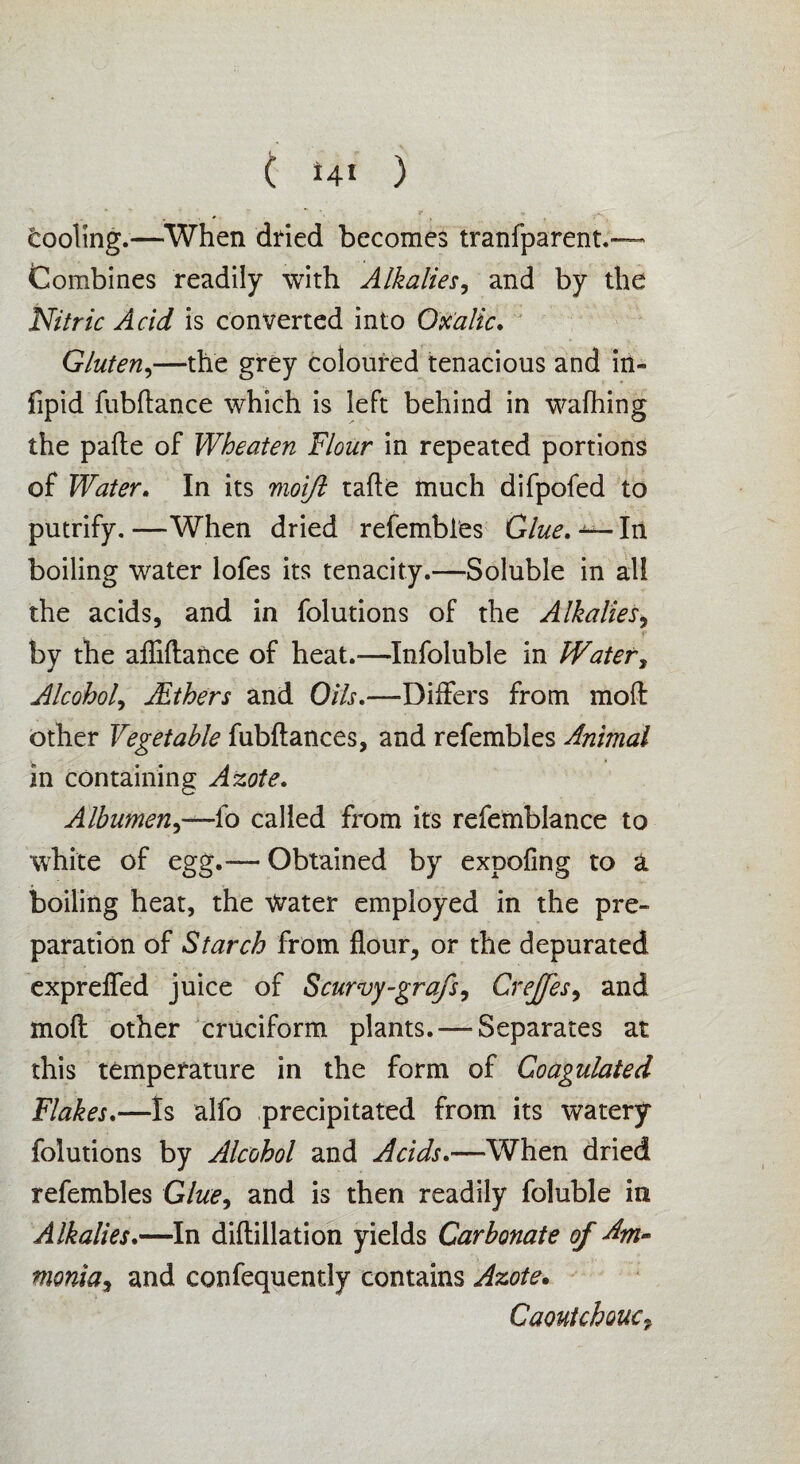 cooling.—When dried becomes tranfparent.— Combines readily with Alkalies, and by the Nitric Acid is converted into Oxalic. Gluten,—the grey coloured tenacious and in- fipid fubftance which is left behind in wafhing the pafte of Wheaten Flour in repeated portions of Water. In its moifl tafte much difpofed to putrify. —When dried refembles Glue. In boiling water lofes its tenacity.—Soluble in all the acids, and in folutions of the Alkalies, by the afliftance of heat.—Infoluble in Water, Alcohol, JEihers and Oils.—Differs from moft other Vegetable fubftances, and refembles Animal in containing Azote. Albumen.)—fo called from its refemblance to white of egg.— Obtained by expofing to a boiling heat, the Water employed in the pre¬ paration of Starch from flour, or the depurated exprefled juice of Scurvy-grafs, Crejfes, and moft other cruciform plants. — Separates at this temperature in the form of Coagulated Flakes.—Is alfo precipitated from its watery folutions by Alcohol and Acids.—When dried refembles Gte, and is then readily foluble in Alkalies.—In diftillation yields Carbonate of Am- monia, and confequently contains Azote. Caoutchouc9