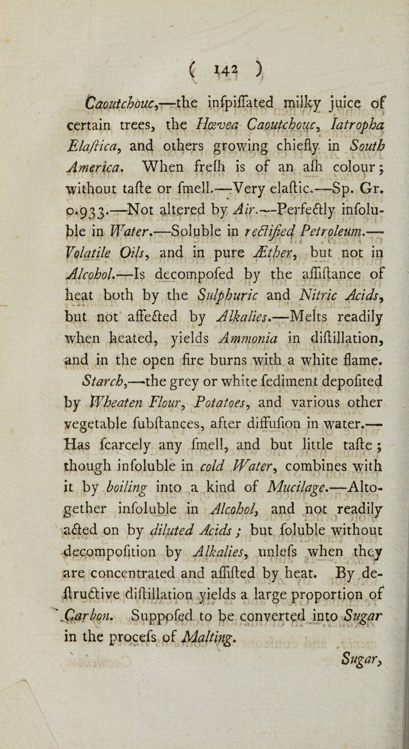 Caoutchouc,—the infpifiated milky juice of certain trees, the lleevea Caoutchouc, latropha Elaftica, and others growing chiefly, in South America. When frefh is of an afh colour; without tafte or fmelh—Very elaftic,—-Sp. Gr. 0*933.—Not altered by Air*—Perfectly infolu¬ ble in Water.—Soluble in redified Petroleum.—- Volatile Oils, and in pure Aether., but not in Alcohol.—-Is decompofed by the afliftance of heat both by the Sulphuric and Nitric Acids, but not affe&ed by Alkalies.—Melts readily when heated, yields Ammonia in diftillation, and in the open fire burns with a white flame. Starch,—the grey or white fediment depofited by Wheaten Flour, Potatoes, and various other vegetable fubftances, after diffufion in water.— Has fcarcely any fmell, and but little tafte ; though infoluble in cold JVater, combines writh it by boiling into a kind of Mucilage.—Alto¬ gether infoluble in Alcohol, and not readily a<fted on by diluted Acids ; but foluble without decompofition by Alkalies, unlefs when they are concentrated and afiifted by heat. By de- ftrudlive diftillation yields a large proportion of .Carbon. Suppofed to be converted into Sugar in the procefs of Malting. Sugar,