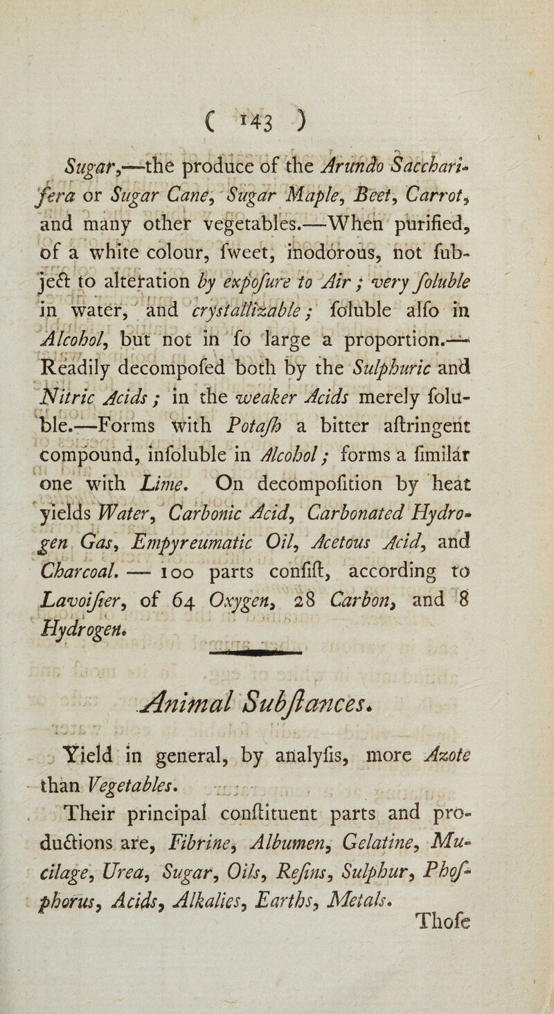 C *43 ) Sugar,—the produce of the Arundo Saccharic fera or Sugar Cane, Sugar Maple, Beet, Carrot i and many other vegetables.—When purified, of a white colour, fweet, inodorous, not fub- •r t-Vf » - C f. v .. . ' V je£t to alteration by expofure to Air ; very foluble ... ( . in water, and crystallizable; foluble alfo in Alcohol, but not in fo large a proportion.— * Readily decompofed both by the Sulphuric and Nitric Acids ; in the weaker Acids merely folu« £•<■<* f ; . ■ v. * ble.—Forms with Potafh a bitter aftringent compound, infoluble in Alcohol; forms a fimilar one with Lime. On decompofition by heat yields Water, Carbonic Acid, Carbonated Hydro* gen Gas, Empyreumatic Oil, Acetous Acid, and Charcoal. — ioo parts confift, according to of 64 Oxygen, 28 Carbon> and 8 Animal Subjlances. Yield in general, by ailalyfis, more Azote than Vegetables. Their principal condiment parts and pro¬ ductions are, Fibrine, Albumen, Gelatine, Mu* cilage, t/raz, Sugar, O/Zf, Refins, Sulphur, Phofi- phorus, Acidsj Alkalies, Earths, Metals. Lavoijter, Hydrogen• Thofe