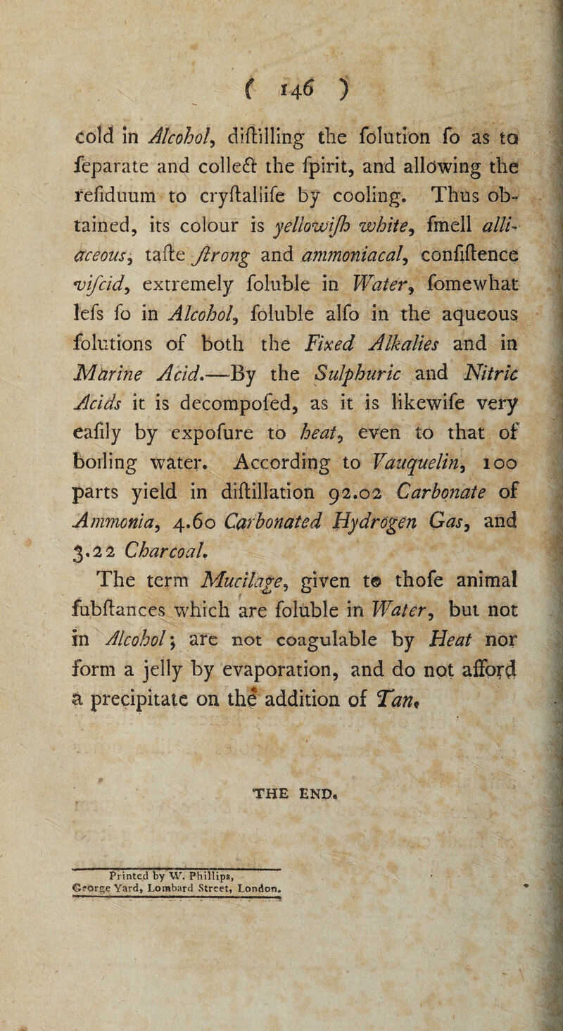 f 146 ) cold in Alcohol, diftilling the folution fo as to feparate and colleft the fpirit, and allowing the refiduum to cryftaliife by cooling. Thus ob¬ tained, its colour is yellowijh white, fmell alli¬ aceous ± tafte Jlrong and ammoniacal, confidence mifcid, extremely foluble in Water, fomewhat l'efs fo in Alcohol, foluble alfo in the aqueous folutions of both the Fixed Alkalies and in Murine Acid—By the Sulphuric and Nitric Acids it is decompofed, as it is likewife very eafily by expofure to heat, even to that of boiling water. According to Vauqueliny 100 parts yield in diftillation 92.02 Carbonate of Ammonia, 4.60 Carbonated Hydrogen Gasy and 3,22 Charcoal, The term Mucilage5 given t© thofe animal fubflances which are foluble in Water, but not in Alcohol; are not coagulable by Heat nor form a jelly by evaporation, and do not afford a precipitate on the addition of Tan* THE END. Printed by W. Phillips, Gforge Yard, Lombard Street, London.