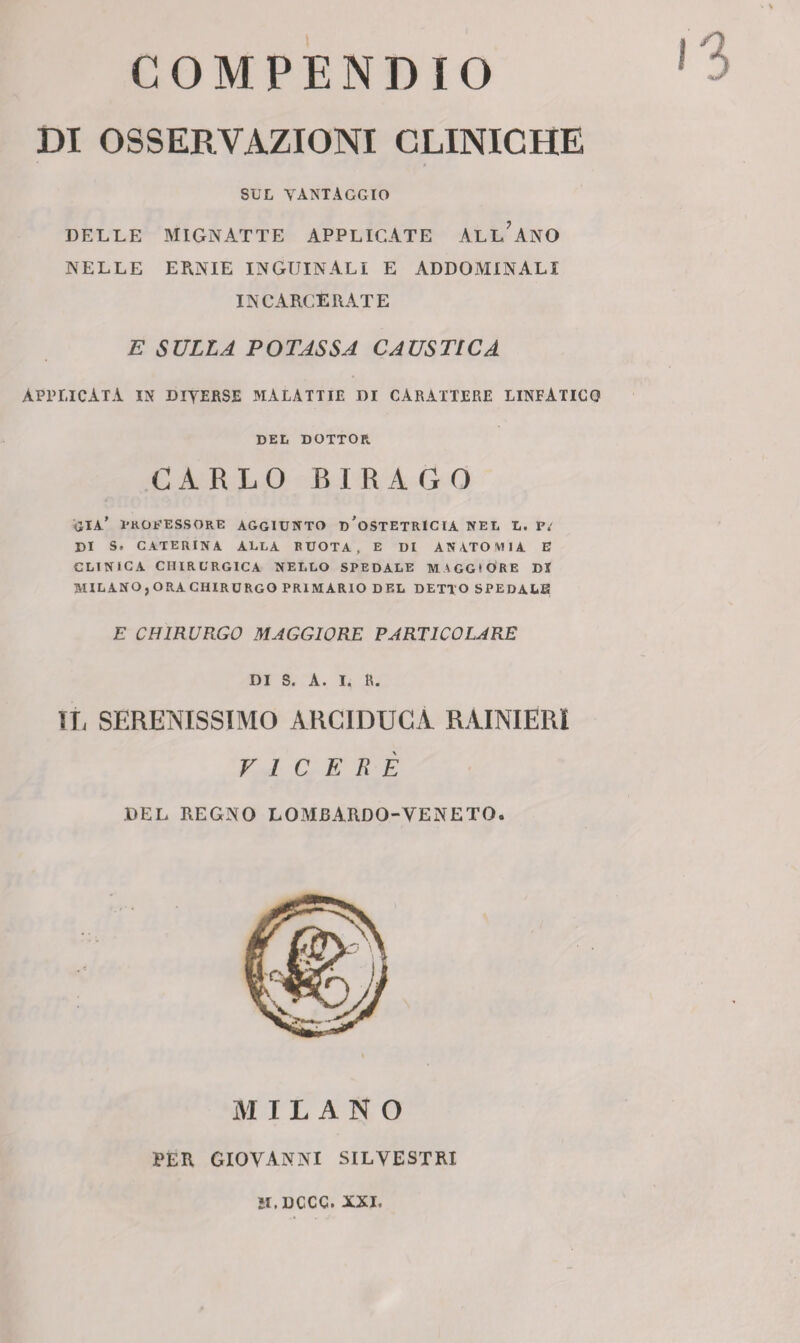 COMPENDIO DI OSSERVAZIONI CLINICHE SUL VANTAGGIO DELLE MIGNATTE APPLICATE ALLEANO NELLE ERNIE INGUINALI E ADDOMINALI INCARCERATE E SULLA POTASSA CAUSTICA APPLICATA IN DIVERSE MALATTÌE DI CARATTERE LINFATICO DEL DOTTOR. CARLO BIRAGO già’ professore aggiunto d'ostetricia NEL L. Vi DI S. CATERINA ALLA RUOTA, E DI ANATOMIA E CLINICA CHIRURGICA NELLO SPEDALE MAGGIORE DI MILANO,ORACHIRURGO PRIMARIO DEL DETTO SPEDALE E CHIRURGO MAGGIORE PARTICOLARE DI S. A. I. R. Il, SERENISSIMO ARCIDUCA RAINIERI VICERÉ DEL REGNO LOMBARDO-VENETO. MILANO PER GIOVANNI SILVESTRI IL DCCC. XXI,