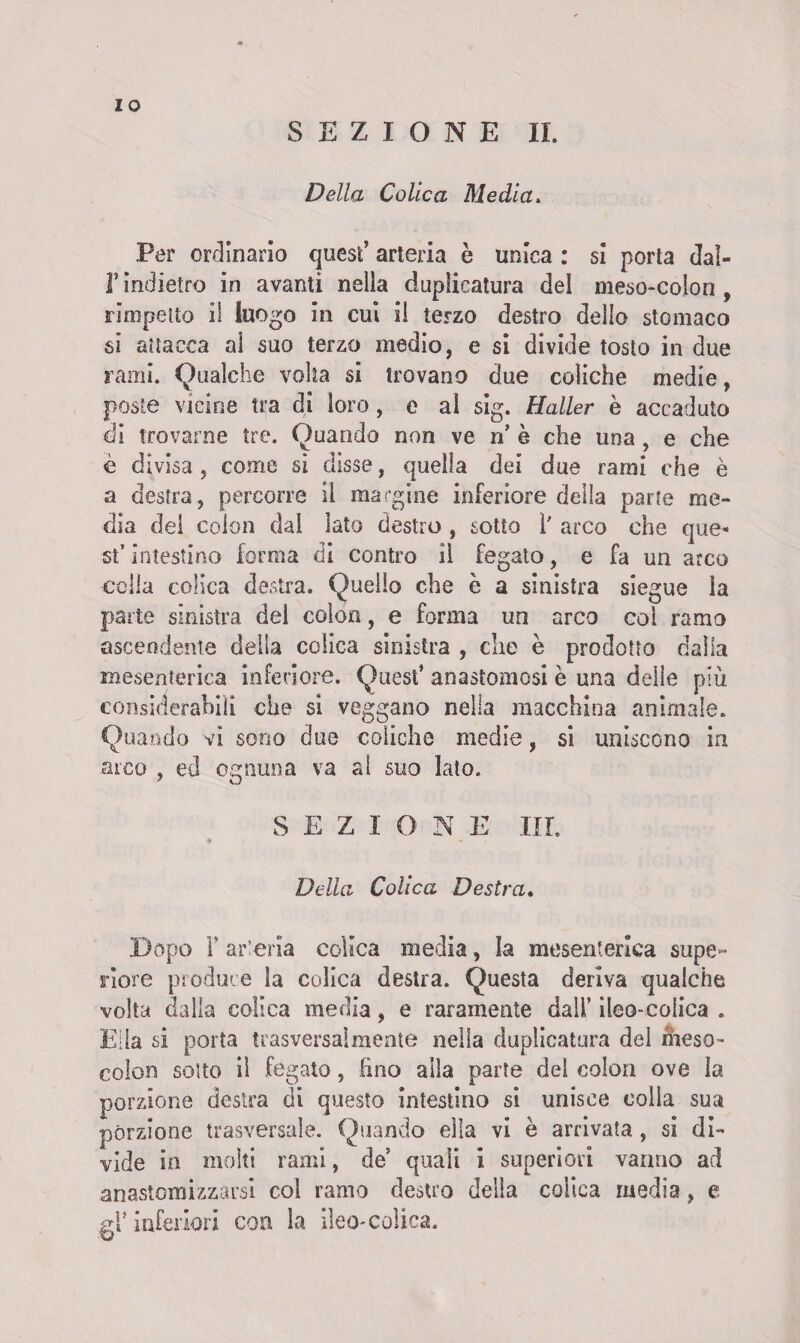 IO SEZIONE II. Della Colica Media. Per ordinario quest’ arteria è unica : si porta dal- T indietro in avanti nella duplicatura del meso-colon , rimpetto il luogo in cui il terzo destro dello stomaco si attacca al suo terzo medio, e si divide tosto in due rana. Qualche volta si trovano due coliche medie, poste vicine tra di loro, e al sig. Mailer è accaduto di trovarne tre. Quando non ve n’ è che una , e che è divisa, come si disse, quella dei due rami che è a destra, percorre il margine inferiore della parte me¬ dia del colon dal lato destro , sotto 1' arco che que¬ st’ intestino forma di contro il fegato, e fa un arco colla colica destra. Quello che è a sinistra siegue la parte sinistra del colon, e forma un arco coi ramo ascendente della colica sinistra , die è prodotto dalla mesenterica inferiore. Quest’ anastomosi è una delle più considerabili che si veggano nella macchina animale. Quando vi sono due coliche medie, si uniscono in arco , ed ognuna va al suo lato. SEZIONE III. Della Colica Destra. Dopo F arteria colica media, la mesenterica supe¬ riore produce la colica destra. Questa deriva qualche volta dalla colica media, e raramente dall’ ileo-colica . Ella si porta trasversalmente nella duplicatura del meso- colon sotto il fegato, fino alla parte del colon ove la porzione destra di questo intestino si unisce colla sua porzione trasversale. Quando ella vi è arrivata , si di¬ vide in molti rami, de quali i superiori vanno ad anastomiszarsi col ramo destro della colica media, e srF inferiori con la ileo-colica.