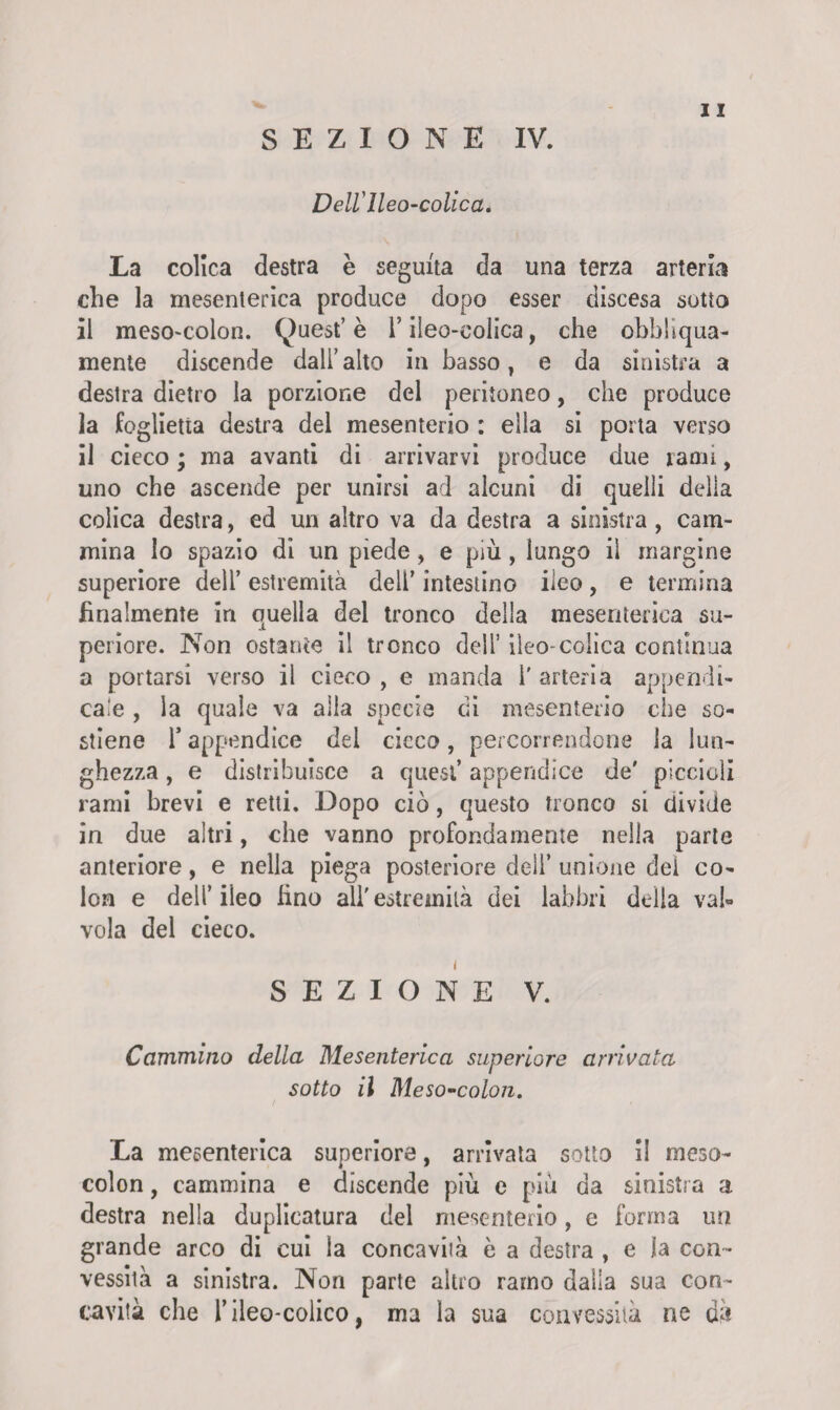 Dell'Ileo-colica, La colica destra è seguita da una terza arteria che la mesenterica produce dopo esser discesa sotto il mesO'Colon. (^uest’è l’ileo-colica, che obbliqua- mente discende dall’alto in basso, e da sinistra a destra dietro la porzione del peritoneo, che produce la foglietta destra del mesenterio : ella si porta verso il cieco ; ma avanti di arrivarvi produce due rami, uno che ascende per unirsi ad alcuni di quelli della colica destra, ed un altro va da destra a sinistra , cam¬ mina lo spazio di un piede, e più, lungo il margine superiore dell’ estremità dell’ intestino ileo, e termina finalmente in quella del tronco della mesenterica su¬ periore. Non ostante il tronco deli’ ileo-colica continua a portarsi verso il cieco , e manda 1' arteria appendi- caie , la quale va alla specie di mesenterio che so¬ stiene T appendice del cicco, percorrendone la lun¬ ghezza , e distribuisce a quest’ appendice de' piccioli rami brevi e retti. Dopo ciò, questo tronco si divide in due altri, che vanno profondamente nella parte anteriore, e nella piega posteriore deli’ unione del co¬ lon e dell’iieo lino all'estremità dei labbri della val¬ vola del cieco. SEZIONE V. Cammino della Mesenterica superiore arrivata sotto il Meso-colon, / . * La mesenterica superiore, arrivata sotto II meso- colon, cammina e discende più e più da sinistra a destra nella duplicatura del mesenterio, e forma un grande arco di cui la concaviià è a destra , e la con¬ vessità a sinistra. Non parte altro ramo dalla sua con¬ cavità che i’ileo-colico, ma la sua convessità ne da