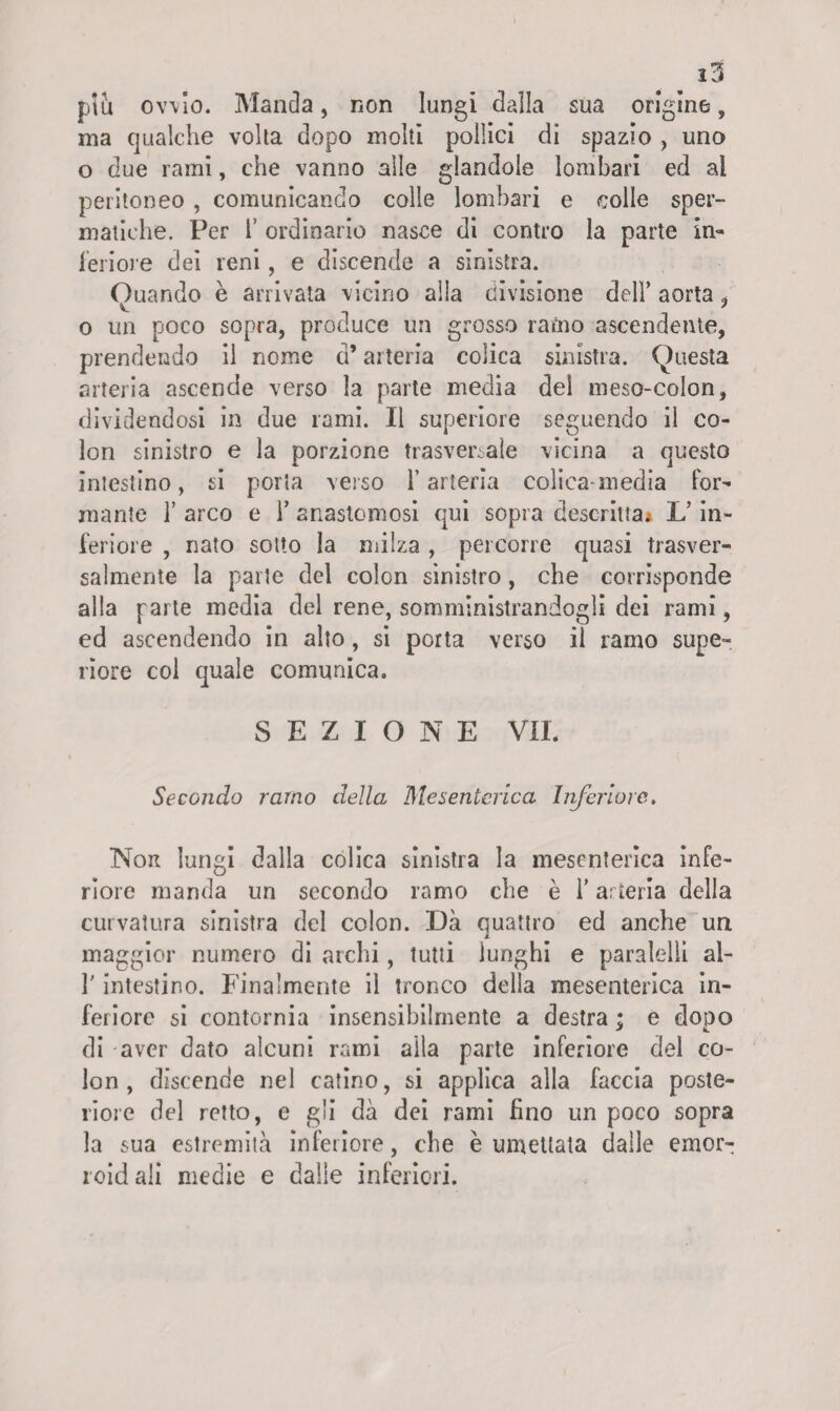 piu ovvio. Manda, non lungi dalla sua origino, ma qualche volta dopo molti pollici di spazio , uno o due rami, che vanno alle glandolo lombari ed al peritoneo , comunicando colle lombari e colle sper¬ matiche. Per T ordinario nasce di contro la parte In¬ feriore dei reni, e discende a sinistra. Quando è arrivata vicino alla divisione dell’ aorta , o un poco sopra, produce un grosso ramo ascendente, prendendo il nome a* arteria colica sinistra. Questa arteria ascende verso la parte media dei meso-colon, dividendosi in due rami. Il superiore seguendo il co¬ lon sinistro e la porzione trasversale vicina a questo intestino, si porta verso l’arteria colica-media For¬ mante 1’ arco e 1’ anastomosi qui sopra descritta* L’in¬ feriore , nato sotto la milza , percorre quasi trasver¬ salmente la parte del colon sinistro, che corrisponde alla parte media del rene, somministrandogli dei rami, ed ascendendo in alto, si porta verso il ramo supe¬ riore col quale comunica. SEZIONE VII. Secondo ramo della Mesenterica Inferiore. Non lungi dalla colica sinistra la mesenterica infe¬ riore manda un secondo ramo che è l’arteria della curvatura sinistra del colon. Dà quattro ed anche un maggior numero di archi, tutti lunghi e paralelli al- T intestino. Finalmente il tronco della mesenterica in¬ feriore si contornia insensibilmente a destra ; e dopo di aver dato alcuni rami aila parte inferiore del co¬ lon , discende nel catino, si applica alla faccia poste¬ riore del retto, e gli dà dei rami fino un poco sopra la sua estremità inferiore, che è umettata dalle emor- roidali medie e dalle inferiori.