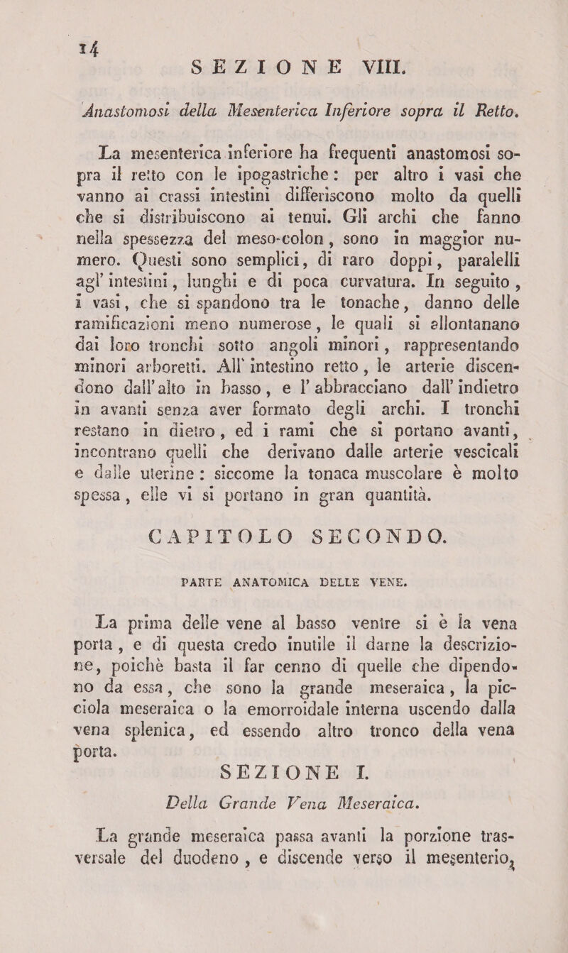 SEZIONE Vili. Anastomosi della Mesenterica Inferiore sopra il Retto. La mesenterica Inferiore ha frequenti anastomosi so¬ pra il retto con le ipogastriche : per altro i vasi che vanno ai crassi intestini differiscono molto da quelli che si distribuiscono ai tenui. Gli archi che fanno nella spessezza del meso-colon , sono in maggior nu¬ mero. Questi sono semplici, di raro doppi, paralelli agl’ intestini, lunghi e di poca curvatura. In seguito , i vasi, che si spandono tra le tonache, danno delle ramificazioni meno numerose, le quali si allontanano dai loro tronchi sotto angoli minori, rappresentando minori arboreti!. Ali' intestino retto , le arterie discen¬ dono dall’alto in basso, e l’abbracciano dall’indietro In avanti senza aver formato degli archi. I tronchi restano in dietro, ed i rami che si portano avanti, incontrano quelli che derivano dalle arterie vescicali e dalle uterine : siccome la tonaca muscolare è molto spessa , elle vi si portano in gran quantità. CAPITOLO SECONDO. PARTE ANATOMICA DELLE VENE. La prima delle vene al basso ventre si è la vena porta , e di questa credo inutile il darne la descrizio¬ ne, poiché basta il far cenno di quelle che dipendo¬ no da essa, che sono la grande meseraica , la pic- ciola meseraica o la emorroidale interna uscendo dalla vena splenica, ed essendo altro tronco della vena porta. SEZIONE I. Della Grande Vena Meseraica. La grande meseraica passa avanti la porzione tras¬ versale del duodeno , e discende verso il mesenterio^