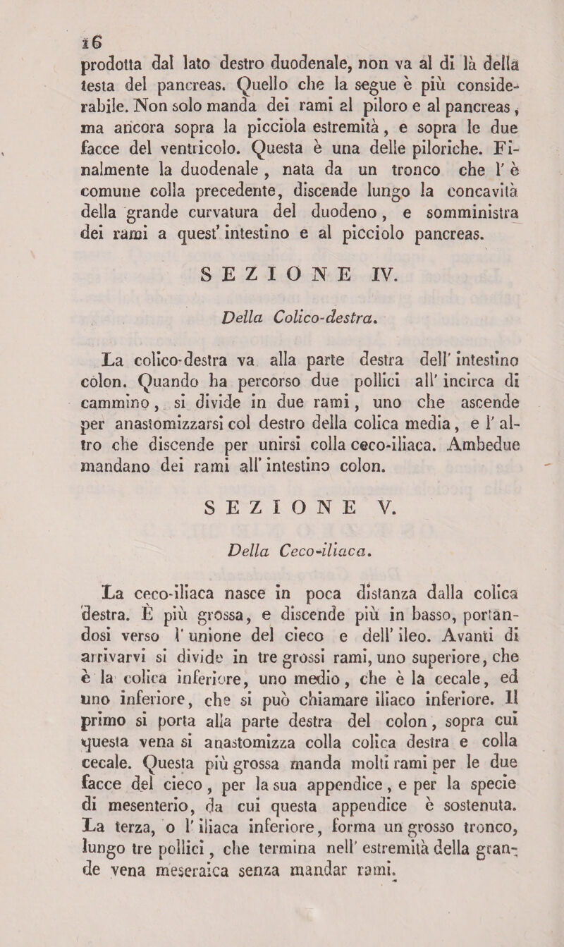 iS prodotta dal lato destro duodenale, non va al di là della testa del pancreas. Quello che la segue è più conside¬ rabile. Non solo manda dei rami al piloro e al pancreas, ma ancora sopra la picciola estremità, e sopra le due facce del ventricolo. Questa è una delie piloriche. Fi¬ nalmente la duodenale , nata da un tronco che l'è comune colla precedente, discende lungo la concavità della grande curvatura del duodeno, e somministra dei rami a quest’ intestino e al picciolo pancreas. SEZIONE IV. Della Colico-destra* La colico*destra va alla parte destra dell' intestino colon. Quando ha percorso due pollici all' incirca di cammino, si divide in due rami, uno che ascende per anastomizzarsi col destro della colica media, e Y al¬ tro che discende per unirsi colla ceco-iliaca. Ambedue mandano dei rami all’ intestino colon. SEZIONE V. Della Ceco •iliaca* La ceco-iliaca nasce in poca distanza dalla colica destra. È più grossa, e discende più in basso, portan¬ dosi verso V unione del cieco e dell’ ileo. Avanti di arrivarvi si divide in tre grossi rami, uno superiore, che è la colica inferiore, uno medio, che è la cecale, ed uno inferiore, che si può chiamare iliaco inferiore. Il primo si porta alla parte destra del colon, sopra cui questa vena si anastomizza colla colica destra e colla cecale. Questa più grossa manda molti rami per le due facce del cieco, per la sua appendice, e per la specie di mesenterio, da cui questa appendice è sostenuta. La terza, o l'iliaca inferiore, forma un grosso tronco, lungo tre pollici, che termina nell' estremità della gran¬ de vena meseralca senza mandar rami. ■H