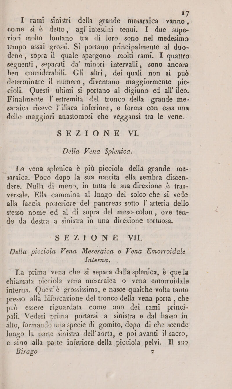 *7 I rami sinistri della grande mesaraica vanno, come si è detto, agl’intestini tenui. I due supe¬ riori molto lontano tra di loro sono nel medesimo tempo assai grossi. Si portano principalmente al duo¬ deno , sopra il quale spargono molti rami. I quattro seguenti, separati da' minori intervalli, sono ancora ben considerabili. Gli altri, dei quali non si può determinare il numero, diventano maggiormente pic¬ cioli. Questi ultimi si portano al digiuno ed all’ ileo. Finalmente 1’ estremità del tronco della grande me- saraica riceve l’iliaca inferiore, e forma con essa una delle maggiori anastomosi che veggansi tra le vene. SEZIONE VI. Della Vena Selenica. La vena splenica è piu picciola della grande me- saraica. Poco dopo la sua nascita ella sembra discen¬ dere. Nulla di meno, in tutta la sua direzione è tras¬ versale. Ella cammina al lungo del solco che si vede alla faccia posteriore del pancreas sotto 1’ arteria dello stesso nome ed al di sopra del meso colon , ove ten¬ de da destra a sinistra in una direzione tortuosa. SEZIONE VII. % Della picciola Vena Meseraica o Vena Emorroidale Interna. La prima vena che si separa dalla splenica, è que l» chiamata picciola vena meseraica o vena emorroidale interna. Quest’è grossissima, e nasce qualche volta tanto presso alla biforcazione del tronco della vena porta , che può essere riguardata come uno dei rami princi¬ pali. Vedasi prima portarsi a sinistra e dal basso in alto, formando una specie di gomito, dopo di che scende lungo la parte sinistra dell'aorta, e poi avanti il sacro, e sino alla parte inferiore della picciola pelvi. Il suo B ir ago t