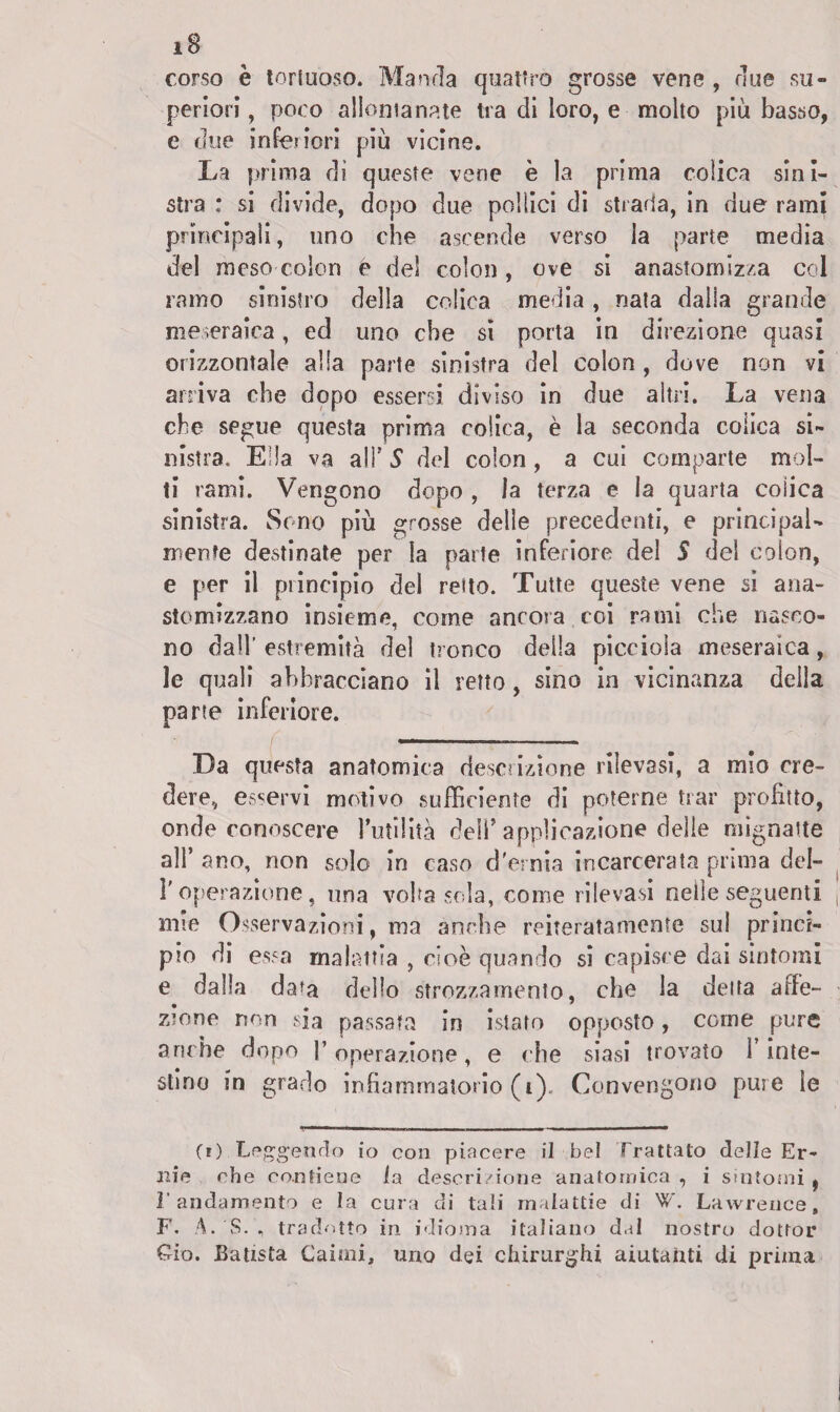 corso è toriuoso. Manda quattro grosse vene , due su¬ periori , poco allontanate tra di loro, e molto più basso, e due inferiori più vicine. La prima di queste vene è la prima colica sini¬ stra ; si divide, dopo due pollici di strada, in due rami principali, uno che ascende verso la parte media del mese colon e del colon, ove si anastomiz/.a col ramo sinistro della colica media, nata dalla grande meseraica, ed uno che sì porta in direzione quasi orizzontale alla parte sinistra del colon , dove non vi arriva che dopo essersi diviso in due altri. La vena che segue questa prima colica, è la seconda colica si¬ nistra. Ella va alT S del colon , a cui comparte mol¬ ti rami. Vengono dopo , la terza e la quarta colica sinistra. Sono più grosse delle precedenti, e principal¬ mente destinate per la parte inferiore del S del colon, e per il piincipio del reito. Tutte queste vene si ana- stomizzano insieme, come ancora coi rami che nasco¬ no dall’ estremità del tronco della picciola meseraica, le quali abbracciano il retto, sino in vicinanza della parte inferiore. Da questa anatomica descrizione rilevasi, a mio cre¬ dere, enervi motivo sufficiente di poterne trac profitto, onde conoscere rutilila dell’applicazione delie mignatte all’ ano, non solo in caso d'ernia incarcerata prima dei- fi operazione, una voltasela, come rilevasi nelle seguenti mie Osservazioni, ma anche reiteratamente su! princi¬ pio di essa malattia , cioè quando si capisce dai sintomi e dalla data dello strozzamento, che la delta affe¬ zione rrnn sia passata in istato opposto, come pure anche dopo fi operazione, e che siasi trovato fi inte¬ stino in grado infiammatorio (i). Convengono pure le (i) Leggendo io con piacere il bel Trattato delle Er¬ nie che contiene la descrizione anatomica , i sintomi , l’andamento e la cura di tali malattie di W. Lawrence, F. A.'S. , tradotto in idioma italiano dal nostro dottor Ciò. Batista Canni, uno dei chirurghi aiutanti di prima