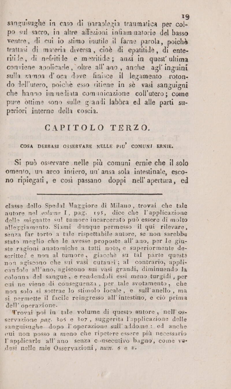 sanguisughe in caso di fnrapiegìa traumatica per coi-* po su! sacro, in altre affezioni infiammatorie del basso ventre, di cui io stimo inutile il farne parola, poiché trattasi di maceria diversa, cioè di epatiti Jé, di ente¬ riti le , di nefriti le e metritide ; anzi in quest' ultima conviene apolicarle , oltre all’ano, anche agl'inguini sulla zampa d’oca dove finisce il legamento roton¬ do dell’utero, poiché esso ritiene in se vasi sanguigni che hanno immediata comunicazione coll’utero; come pure òttime sono sulle g andi labbra ed alle parti su¬ periori interne della coscia. CAPITOLO TERZO. COSA DEBBASI OSSERVARE NELLE PIU* COMUNI ERNIE. Si può osservare nelle più comuni ernie che il solo omen’o, un arco infiero, un' ansa sola intestinale, esco¬ no ripiegati, e così passano doppi nell’apertura, ed classe dello Spedai Maggiore di Milano , trovai che tale autore nel volume I, pag. 19S, dice che l’applicazione delle mignatte sul tumore incarcerato può essere di molto alleggiamento. Siami dunque permesso il qui rilevare, senza far torto a tale rispettabile autore, se non sarebbe stato meglio che le avesse proposte all’ ano, per le giu¬ ste ragioni anatomiche a tutti note, e superiormente de¬ scritte? e non al tumore, giacché su tal parte queste non agiscono che sui vasi cutanei ; al contrario, appli¬ candole all’ano, agiscono sui vasi grandi, diminuendo la colonna del sangue , e rendendoli essi meno turgidi , per cui ne viene di conseguenza , per tale svotamento , che non solo si sottrae lo stimolo locale, e sull’anello, ma si permette il facile reingresso all’ intestino, e ciò prima dell’ operazione. Trovai poi in tale volume di questo autore, nell’os¬ servazione pa%. I06 e 307 , suggerita l’applicazione delle sanguisughe dopo l’operazione sull’addome: ed anche (tuì non posso a meno che ripetere essere più necessario l’applicarle all’ano senza c msecutivo bagno, come va¬ dosi nelle mie Osservazioni, num. 6 e 8.