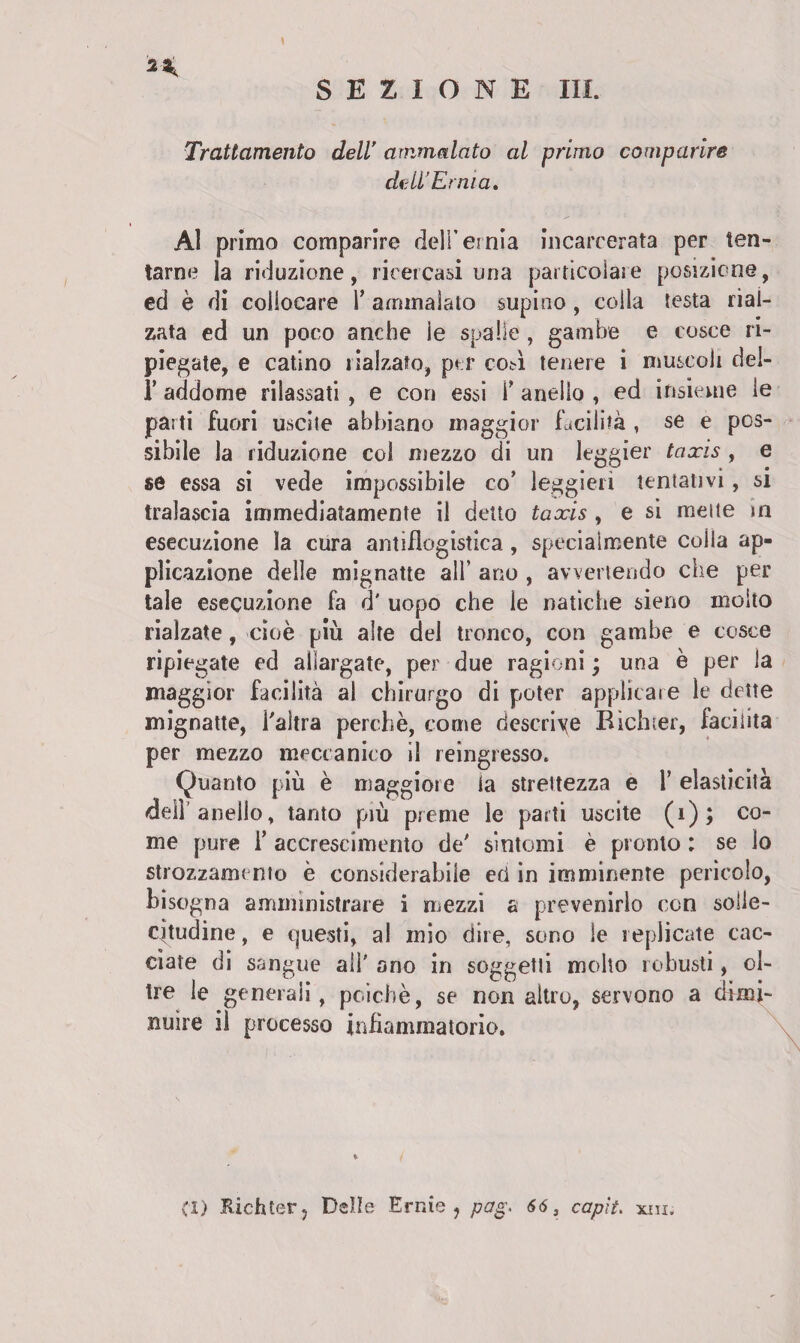 Trattamento dell ammalato al primo comparire dell’Ernia. Al primo comparire deli’ernia incarcerata per ten¬ tarne la riduzione, ricercasi una particolare posizione, ed è di collocare V ammalato supino , colla testa rial¬ zata ed un poco anche le spalle , gambe e cosce ri¬ piegate, e catino rialzato, per eoa tenere i muscoli del- 1’ addome rilassati , e con essi \* anello , ed insieme le parti fuori uscite abbiano maggior facilità , se e pos¬ sibile la riduzione col mezzo di un leggier taxis , e se essa si vede impossibile co’ leggieri tentativi, si tralascia immediatamente il detto taxis , e si mette in esecuzione la cura antiflogistica , specialmente coila ap¬ plicazione delie mignatte all’ ano , avvertendo che per tale esecuzione là d' uopo che le natiche sieno molto rialzate, cioè più alfe del tronco, con gambe e cosce ripiegate ed allargate, per due ragioni ; una è per la maggior facilità al chirurgo di poter applicare le dette mignatte, l'altra perchè, come descrive Bichter, facilita per mezzo meccanico il reingresso, Quanto più è maggiore la strettezza e l’elasticità dell anello, tanto più preme le parti uscite (i); co¬ me pure T accrescimento de' sintomi è pronto : se lo strozzamento è considerabile ed in imminente pericolo, bisogna amministrare i mezzi a prevenirlo con solle¬ citudine , e questi, al mio dire, sono le replicate cac¬ ciate di sangue all' ano in soggetti molto robusti, ol¬ tre le generali, poiché, se non altro, servono a dimi¬ nuire il processo infiammatorio. (1) Bichter, Delle Ernie, pag. 66, capii. xni.