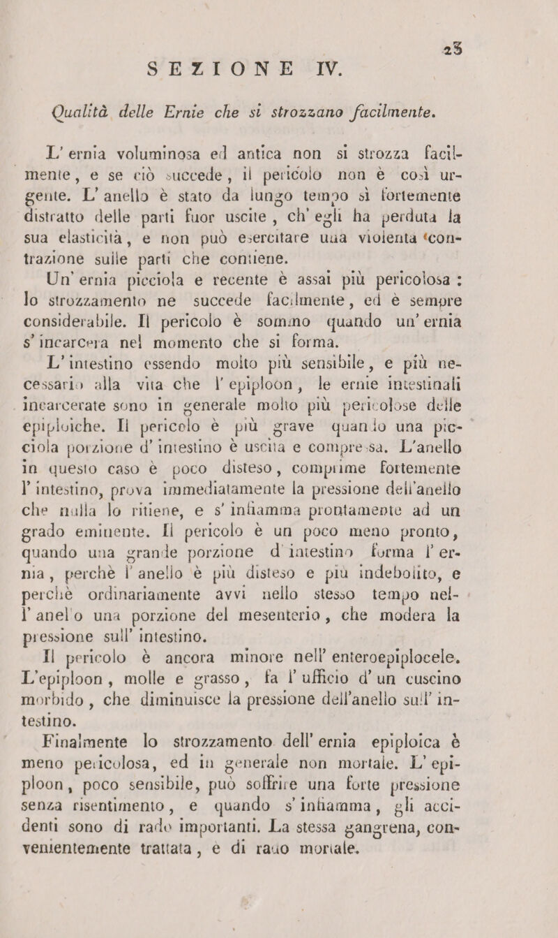 2% SEZIONE IV. Qualità delle Ernie che si strozzano facilmente. L’ ernia voluminosa eri antica non si strozza facil¬ mente , e se ciò succede , il pericolo non è coA ur¬ gente. L’ anello è stato da lungo tempo sì fortemente distratto delle parti fuor uscite , eh’ egli ha perduta la sua elasticità, e non può esercitare uua violenta «con¬ trazione suile parti che contiene. Un' ernia pieciola e recente è assai più pericolosa : lo strozzamento ne succede facilmente, ed è sempre considerabile. Il pericolo è sommo quando un’ ernia s’incarcera nel momento che si forma. L’intestino essendo molto più sensibile, e più ne¬ cessario alla vita che l'epiploon, le ernie intestinali incarcerate sono in generale molto più pericolose delle epipluiche. li pericolo è più grave quan io una pic¬ ei o 1 a poizione d’ intestino è uscita e compre sa. L'anello in questo caso e poco disteso, comprime fortemente l’intestino, prova immediatamente la pressione dell’anello che nulla lo ritiene, e s' infiamma prontamente ad un grado eminente. Il pericolo è un poco meno pronto, quando una grande porzione d intestino forma l er¬ ma , perchè 1 anello è più disteso e piu indebolito, e perchè ordinariamente avvi neilo stesso tempo nel- ì’ anelo una porzione del mesenterio , che modera la pressione sull’ intestino. Il pericolo è ancora minore nell enteroepiploeele. L’epiploon , molle e grasso , la 1* ufficio d’ un cuscino morbido , che diminuisce la pressione dell’anello sull rn- testino. Finalmente lo strozzamento dell ernia epiploica è meno pericolosa, ed in generale non mortale. L’epi¬ ploon, poco sensibile, può soffrite una forte pressione senza risentimento, e quando s’infiamma, gli acci¬ denti sono di rado importanti. La stessa gangrena, con¬ venientemente trattata, e di rauo mortale.