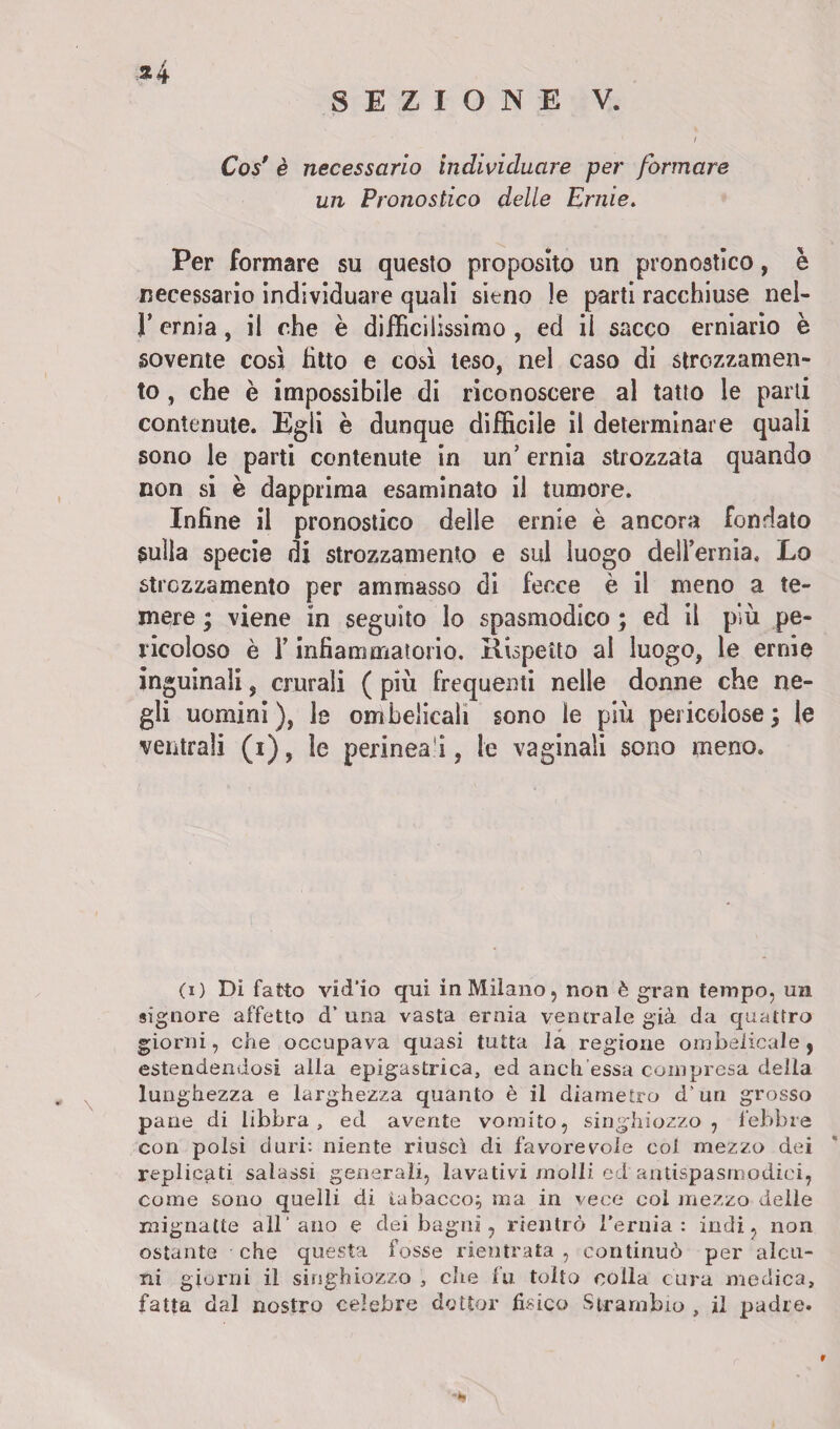 SEZIONE V. Cos' è necessario individuare per formare un Pronostico delle Ernie. Per formare su questo proposito un pronostico, è necessario individuare quali sieno le parti racchiuse nel- r ernia, il che è difficilissimo , ed il sacco erniario è sovente così fìtto e così teso, nel caso di strozzamen¬ to , che è impossibile di riconoscere al tatto le parti contenute. Egli è dunque difficile il determinare quali sono le parti contenute in un’ ernia strozzata quando non si è dapprima esaminato il tumore. Infine il pronostico delle ernie è ancora fondato sulla specie di strozzamento e sul luogo deH’ernia. Lo strozzamento per ammasso di fecce è il meno a te¬ mere ; viene in seguito lo spasmodico ; ed il più pe¬ ricoloso è T infiammatorio. Rispetto al luogo, le ernie inguinali, crurali ( più frequenti nelle donne che ne¬ gli uomini), le ombelicali sono le più pericolose; le ventrali (i), ìe perinea i, le vaginali sono meno. (x) Di fatto vid’io qui in Milano, non è gran tempo, un signore affetto d’ una vasta ernia ventrale già da quattro giorni, che occupava quasi tutta la regione ombelicale, estendendosi alla epigastrica, ed aneli essa compresa delia lunghezza e larghezza quanto è il diametro d’uri grosso pane di libbra, ed avente vomito, singhiozzo , febbre con polsi duri: niente riuscì di favorevole col mezzo dei replicati salassi generali, lavativi molli ed antispasmodici, come sono quelli di tabacco; ma in vece col mezzo delie mignatte all'ano e dei bagni, rientrò l'ernia: indi, non ostante che questa fosse rientrata , continuò per alcu¬ ni giorni il singhiozzo , che fu tolto colla cura medica, fatta dal nostro celebre dottor fisico Strambio , il padre. r