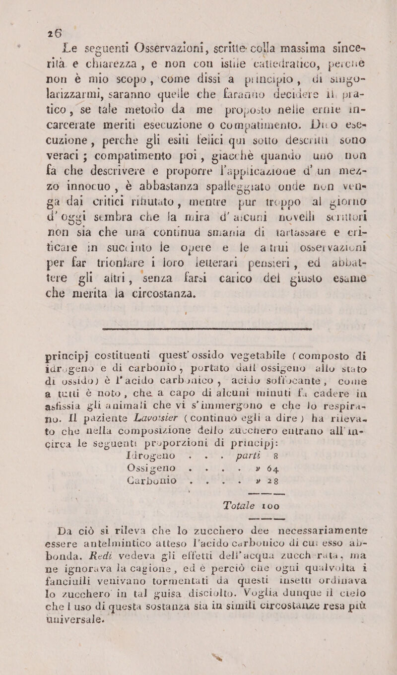 Le seguenti Osservazioni, scritte-colla massima sirice-^ rilà e chiarezza , e non con istue cattedratico, perché non è mio scopo , come dissi a pi incipio , di singo¬ larizzarmi, saranno quei le che faranno decidere li fila¬ ticci , se tale metodo da me proposto neiie ernie in¬ carcerate meriti esecuzione o compatimento. Duo ese¬ cuzione , perche gli esiti ieìici qui sotto descrìtti sono veraci ; compatimento poi, giacché quando uno non fa che descrivere e proporre i'applicazione d’ un mez¬ zo innocuo , è abbastanza spalleggiato onde non ven¬ ga dai critici rifiutato, mentre pur troppo al giorno d'obiti sembra che la mira d'alcuni novelli scrittori non sia che una continua smania di tartassare e cri¬ ticale in succinto le opere e le attui osservazioni per far trionfare i loro letterari pensieri, ed abbat¬ tere gli aìtri, senza farsi carico dei giusto esame che merita la circostanza. principi costituenti quest’ ossido vegetabile ( composto di idrogeno e di carbonio, portato dall ossigeno alio stato di ossido j è i* * acido carbonico, acido soffocante, come a tutti è noto , che a capo di alcuni minuti fu cadere in asfissia gii animali che vi s’immergono e che io respira¬ no. 11 paziente Lavoisier ( continuò egli a dire ) ha rileva, to che nella composizione dello zucchero entrano all in¬ circa le seguenti proporzioni di priacipj: Idrogeno . . . parti 8 Ossigeno . 64 Carbonio . . . . » 28 * v Totale 100 Da ciò si rileva che lo zucchero dee necessariamente essere antelmintico atteso l’aeido carbonico di cu; esso ab¬ bonda. Redi vedeva gli effetti dell’acqua zucch rata, ma ne ignorava la cagione, ed è perciò ciie ogni qualvolta i fanciulli venivano tormentati da questi insetti ordinava lo zucchero in tal guisa disciolto. Voglia dunque il cielo che 1 uso di questa sostanza sia in simili circostanze resa più universale.