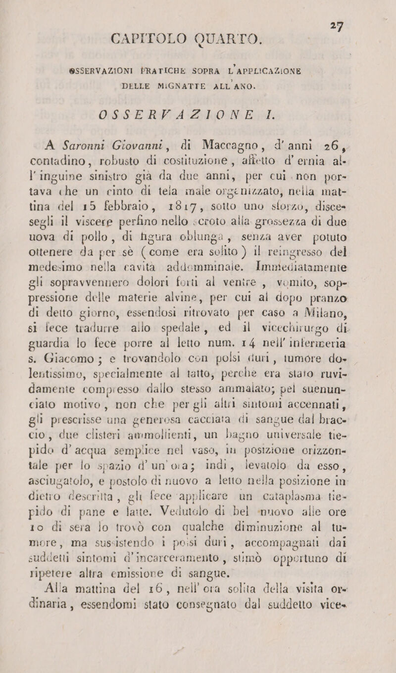 CAPITOLO QUARTO. «SSERVAZ30NI f^ATlCHE SOPRA l’aPPLICAZiONE DELLE MIGNATTE ALL ANO. OSSERVAZIONE I. A Saronni Giovanni, di Macragno , d'anni 2 6, contadino, robusto di costituzione, affetto d’ernia al¬ l'inguine sinistro già da due anni, per cui non por¬ tava «he un cinto di tela male organizzato, nella mat¬ tina del i5 febbraio, 1817, sotto uno sforzo, disce¬ segli il viscere perfino nello , croto alia grossezza di due uova di pollo , di hgura oblunga , senza aver potuto ottenere da per sè ( come era solito ) il reingresso dei mede-imo nella cavità addomminaie. Immediatamente gli sopravvennero dolori forti ai ventre , vomito, sop¬ pressione delle materie alvine, per cui al dopo pranzo di detto giorno, essendosi ritrovato per caso a Milano, si lece tradurre ado spedale , ed il vicechirurgo di¬ guardia lo fece porre al letto num. 14 nell'infermeria s. Giacomo ; e trovandolo con polsi duri, tumóre do¬ lentissimo, specialmente al tatto, perche era staio ruvi¬ damente corno.esso dallo stesso ammalato: pel suenun- ciato motivo, non che per gii altri sintomi accennati, gli prescrisse una generosa cacciata di sangue dal brac¬ cio , due clisteri ammollienti, un bagno universale tie¬ pido d’ acqua semplice nel vaso, in posizione orizzon¬ tale per lo spazio d* un’oia; indi, levatoio da esso, asciugatolo, e postolo di nuovo a letto nella posizione in dietro descrìtta , gli lece applicare un cataplasma tie¬ pido di pane e lane. Vedutolo di bel nuovo alle ore 1 o dì sera io trovò con qualche diminuzione al tu- i more, ma sussistendo ì polsi duri, accompagnati dai suddetti sintomi d’incarceramento, stimò opportuno di ripetere altra emissione di sangue. Afa mattina del 16, nell’ora solila della visita or¬ dinaria , essendomi stato consegnato dal suddetto vice-