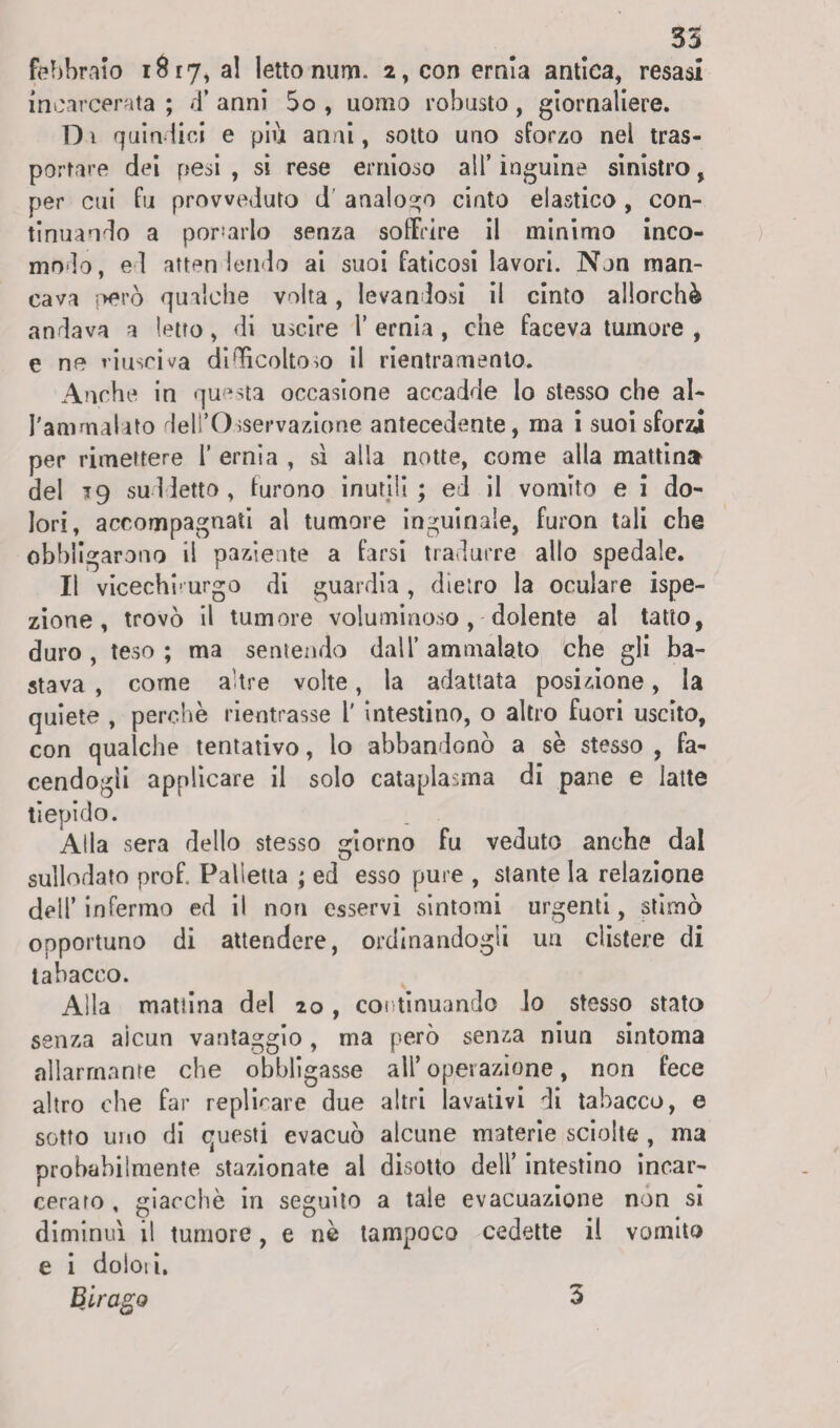 febbraio 18 r 7, al letto num. 2, con ernia antica, resasi incarcerata; d’anni 5o , uomo robusto, giornaliere. D i quindici e più anni, sotto uno sforzo nel tras¬ portare dei pesi , si rese ernioso all’ inguine sinistro, per cui fu provveduto dT analogo cinto elastico , con¬ tinuando a portarlo senza soffrire il minimo inco¬ modo, ed atten dendo ai suoi faticosi lavori. Non man¬ cava però qualche volta, levandosi il cinto allorché andava a letto, di uscire 1’ ernia , che faceva tumore , e ne riusciva difficoltoso il rientramento. Anche in questa occasione accadde lo stesso che al¬ l'ammalato dell’Osservazione antecedente, ma i suoi sforza per rimettere 1’ ernia , sì alla notte, come alla mattina del *9 suddetto , furono inutili ; ed il vomito e i do¬ lori, accompagnati al tumore inguinale, furon tali che obbligarono il paziente a farsi tradurre allo spedale. Il vicechi'urgo di guardia , dietro la oculare ispe¬ zione , trovò il tumore voluminoso , dolente al tatto, duro , teso ; ma sentendo dall’ ammalato che gli ba¬ stava , come altre volte, la adattata posizione, la quiete , perchè rientrasse l' intestino, o altro fuori uscito, con qualche tentativo, lo abbandonò a se stesso , fa¬ cendogli applicare il solo cataplasma di pane e latte tiepido. Alla sera dello stesso giorno fu veduto anche dal sullodato prof Palletta ; ed esso pure , stante la relazione dell’infermo ed il non esservi sintomi urgenti, stimò opportuno di attendere, ordinandogli un clistere di tabacco. Alla mattina del 20, continuando lo stesso stato senza alcun vantaggio, ma però senza niun sintoma allarmante che obbligasse all’operazione, non fece altro che far replicare due altri lavativi di tabacco, e sotto uno di questi evacuò alcune materie sciolte , ma probabilmente stazionate al disotto dell’ intestino incar¬ cerato , giacche in seguito a tale evacuazione non si diminuì il tumore, e nè tampoco cedette il vomito e i doloti. Birago 3
