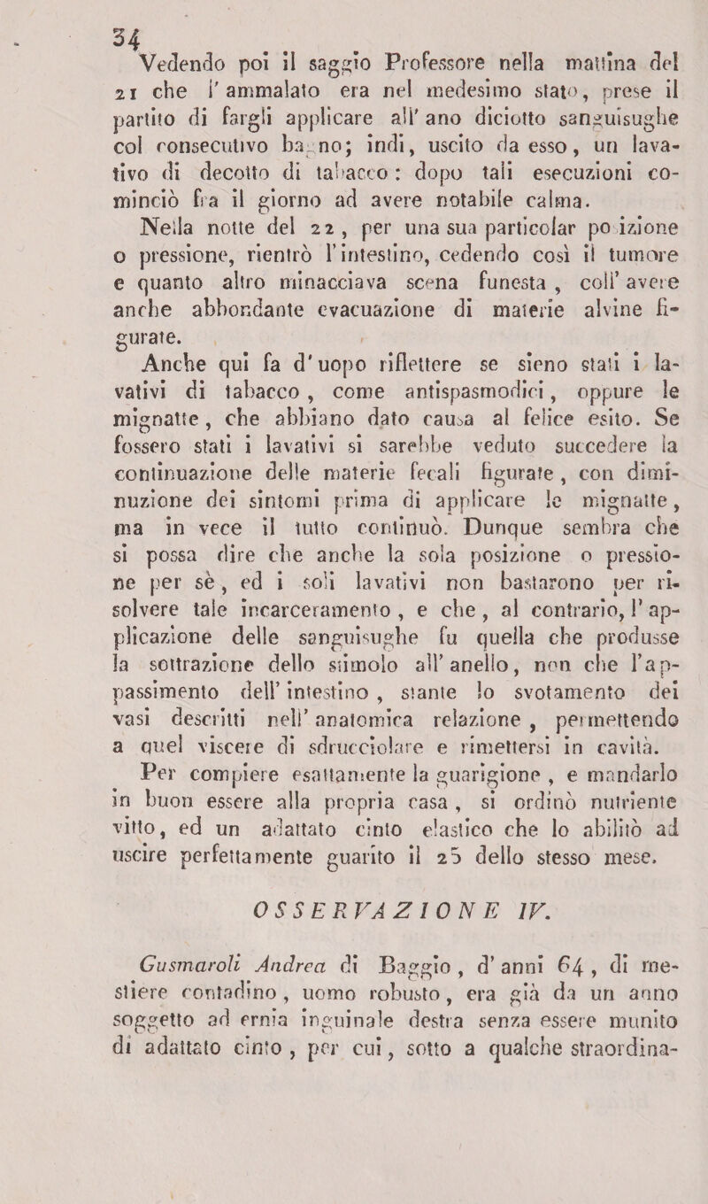 Vedendo poi il saggio Professore nella mattina dei 21 che l'ammalato era nel medesimo stato, prese il partito di fargli applicare ali' ano diciotto sanguisughe col consecutivo bay no; indi, uscito da esso, un lava¬ tivo di decotto di tabacco: dopo tali esecuzioni co¬ minciò fs a il giorno ad avere notabile caima. Nella notte del 22, per una sua particolar po izione o pressione, rientrò rimestino, cedendo così ii tumore e quanto altro minacciava scena funesta, coli’avere anche abbondante evacuazione di materie alvine fi¬ gurate. Anche qui fa d'uopo riflettere se sieno stati i la¬ vativi di tabacco , come antispasmodici, oppure le mignatte , che abbiano dato rama al felice esito. Se fossero stati i lavativi si sarebbe veduto succedere la continuazione delle materie fecali figurate , con dimi¬ nuzione dei sintomi prima di applicare le mignatte, ma in vece il tutto continuò. Dunque sembra che sì possa dire che anche la sola posizione o pressio¬ ne per se, ed i soli lavativi non bastarono per ri¬ solvere tale incarceramento , e che , al contrario, 1* ap¬ plicazione delle sanguisughe fu quella che produsse la sottrazione dello stimolo all’anello, non che l’ap¬ passimento dell’ intestino , stante lo svotamento dei vasi descritti nell’ anatomica relazione , permettendo a quel viscere di sdrucciolate e rimettersi in cavità. Per compiere esattamente la guarigione , e mandarlo in buon essere alla propria casa , si ordinò nutriente vitto, ed un adattato cinto elastico che lo abilitò ad uscire perfetta niente guarito il 20 dello stesso mese. OSSERVAZIONE IV. Gusmaroli Andrea di Paggio , d’ anni 64 , di me¬ stiere contadino , uomo robusto, era già da un anno soggetto ad ernia inguinale destra senza essere munito di adattato cinto , per cui, sotto a qualche sìraordina-