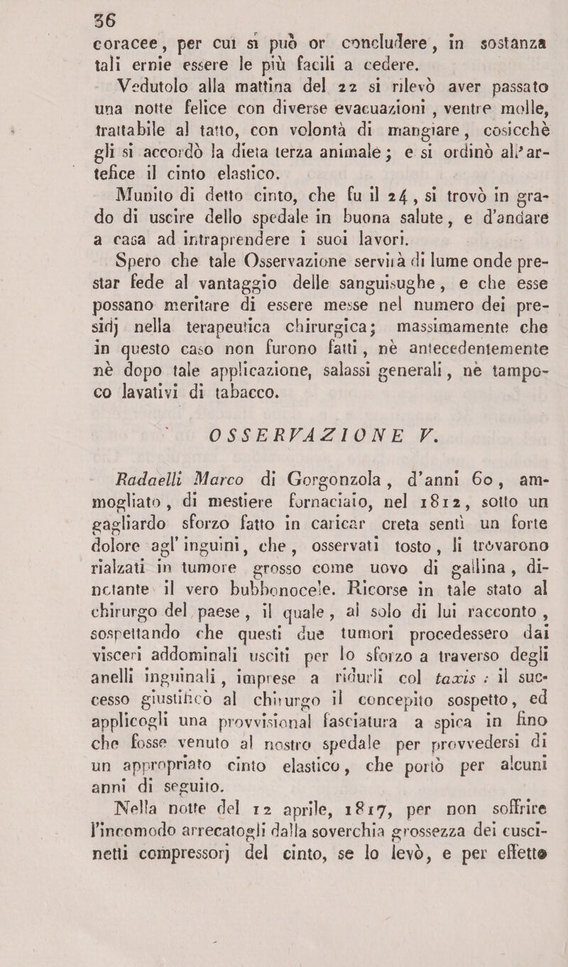 coracee, per cui si può or concludere, in sostanza tali ernie essere le più facili a cedere. Vedutolo alla mattina del 22 si rilevò aver passato una notte felice con diverse evacuazioni , ventre molle, trattabile al tatto, con volontà di mangiare, cosicché gli si accordò la dieta terza animale; e si ordinò ali*ar¬ tefice il cinto elastico. Munito di detto cinto, che fu il 24 , si trovò in gra¬ do di uscire dello spedale in buona salute, e d’andare a casa ad intraprendere i suoi lavori. Spero che tale Osservazione servila di lume onde pre¬ star fede al vantaggio delle sanguisughe, e che esse possano meritare di essere messe nel numero dei pre- sidj nella terapeutica chirurgica; massimamente che in questo caso non furono fatti, nè antecedentemente nè dopo tale applicazione, salassi generali, nè tampo¬ co lavativi dì tabacco. OSSERVAZIONE V. Rculaelli Marco di Gorgonzola, d’anni 60, am¬ mogliato, di mestiere fornaciaio, nel 1812, sotto un gagliardo sforzo fatto in caricar creta sentì un forte dolore agl’inguini, che, osservati tosto, li trovarono rialzati in tumore grosso come uovo di gallina, di¬ notante il vero bubbonoce’e. Ricorse in tale stato al chirurgo del paese , il quale , ai solo di lui racconto , sospettando che questi due tumori procedessero dai visceri addominali usciti per lo sforzo a traverso degli anelli inguinali, imprese a ridurli col taxis : il suc¬ cesso giustificò al chiiurgo il concepito sospetto, ed applicogli una provvisionai fasciatura a spira in fino che fosse venuto al nostro spedale per provvedersi di un appropriato cinto elastico, che portò per alcuni anni di seguito. Nella notte del 12 aprile, 1817, per non soffrire l’incomodo arrecatogli dalla soverchia grossezza dei cusci¬ netti compressore del cinto, se lo levò, e per effetti