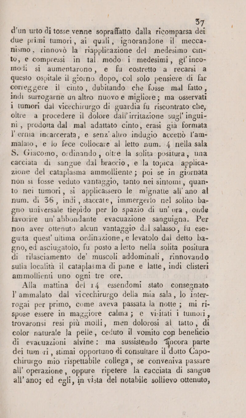 37 d’un urto di tosse venne sopraffatto dalla ricomparsa dei due pi imi tumori, ai quali, ignorandone il mecca¬ nismo . rinnovò la riapplicazione del medesimo cin¬ to, e compiessi in tal modo i medesimi, gl'inco¬ modi si aumentarono, e fu costretto a recarsi a questo ospitale il giorno dopo, col solo pensiero di far corieggere il cinto, dubitando che fosse mal fatto, indi surrogarne un altro nuovo e migliore ; ma osservati i tumori dal vicechirurgo di guardia fu riscontrato che, oltre a procedere il dolore dall* irritazione sugl’ ingui¬ ni, prodotta dal mal adattato cinto, erasi già formata l’ernia incarcerata, e senz’alno indugio accettò i'am- majaio, e io fece collocare al letto num. 4 nella sala 8. Giacomo, ordinando, oitre la solita positura, una cacciata di sangue dai braccio, e la topica applica¬ zione del cataplasma ammolliente ; poi se in giornata non si tosse veduto vantaggio, tanto nei sintomi, quan¬ to nei tumori, si applicassero le mignatte ali' ano al num. di 36, indi , staccate, immergerlo nel solito ba¬ gno universale tiepido per lo spazio di un’ ora , onde favoiire un’ abbondante evacuazione sanguigna. Per non aver ottenuto alcun vantaggio dcd salasso, fu ese¬ guita quest’ultima ordinazione, e levatolo dai detto ba¬ gno, ed asciugatoio, fu posto a letto nella solita positura di rilasciamento de’ muscoli addominali, rinnovando suiìa località il cataplasma di pane e latte, indi clisteri ammollienti uno ogni tre ore. Alla mattina del 14 essendomi stato consegnato T ammalato dal vicechirurgo delia mia sala, lo inter¬ rogai per primo, come aveva passata la notte ; mi ri¬ spose essere in maggiore calma ; c vi nati i tumori, trovarono resi più moiii, men dolorosi ai tatto, di color naturale la pelle, ceduto il vomito coji benefìcio di evacuazioni alvine : ma sussistendo ancora parte dei tum ri, stimai opportuno di consultare il dotto Capo- chirurgo mio rispettabile collega, se conveniva passare ali’ operazione, oppure ripetere la cacciata di sangue all’ano; ed egli, in vista dei notabile sollievo ottenuto,
