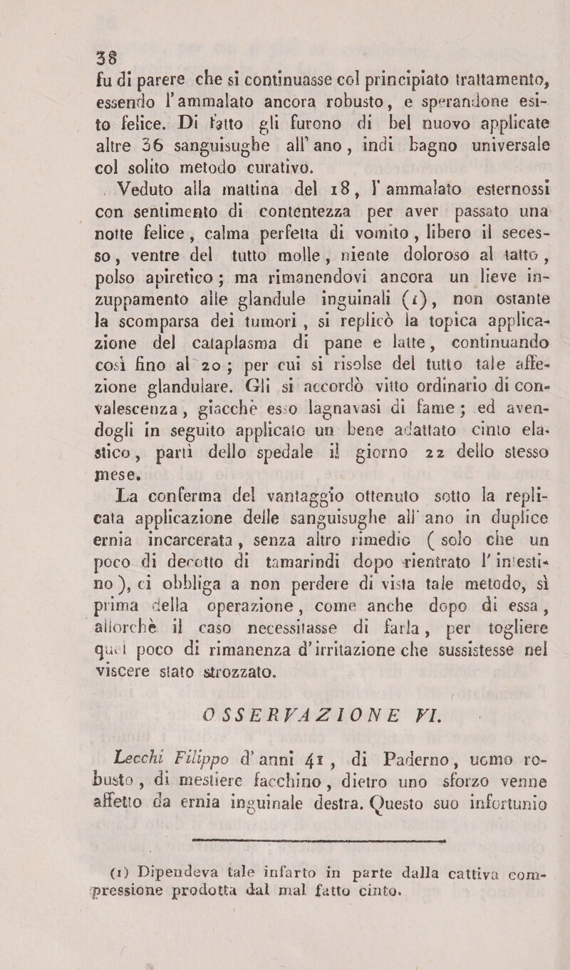 3$ fu di parere che si continuasse col principiato trattamento* essendo l’ammalato ancora robusto, e sparandone esi¬ to felice. Di fatto gli furono di bel nuovo applicate altre 36 sanguisughe all1 ano, indi bagno universale col solito metodo curativo. Veduto alla mattina del 18, l’ammalato esternassi con sentimento di contentezza per aver passato una notte felice, calma perfetta di vomito , libero il seces¬ so , ventre del tutto molle , niente doloroso al tatto , polso apiretico ; ma rimanendovi ancora un lieve in¬ zuppamento alle glandule inguinali (r), non ostante la scomparsa dei tumori , si replicò la topica applica¬ zione del cataplasma di pane e latte, continuando così fino al 20 ; per cui si risolse del tutto tale affe¬ zione glanduìare. Gli si accordò vitto ordinario di con¬ valescenza , giacche es o lagnavasi di fame ; ed aven¬ dogli in seguito applicalo un bene adattato cimo ela¬ stico , partì dello spedale il giorno 22 delio stesso mese. La conferma del vantaggio ottenuto sotto la repli¬ cata applicazione delle sanguisughe ali* ano in duplice ernia incarcerata, senza altro rimedio ( solo che un poco di decotto di tamarindi dopo rientrato l'incesti¬ no ), ci obbliga a non perdere di vista tale metodo, sì prima della operazione, come anche dopo di essa, allorché il caso necessitasse di farla, per togliere «puri poco di rimanenza d’irritazione che sussistesse nei viscere stato strozzato. OSSERVAZIONE VE Lecchi Filippo d’anni 41 > di Paderno, uomo ro¬ busto , di mestiere facchino, dietro uno sforzo verme affetto da ernia inguinale destra. Questo suo infortunio (1) Dipendeva tale infarto in parte dalla cattiva com¬ pressici ne prodotta dal mal fatto cinto.