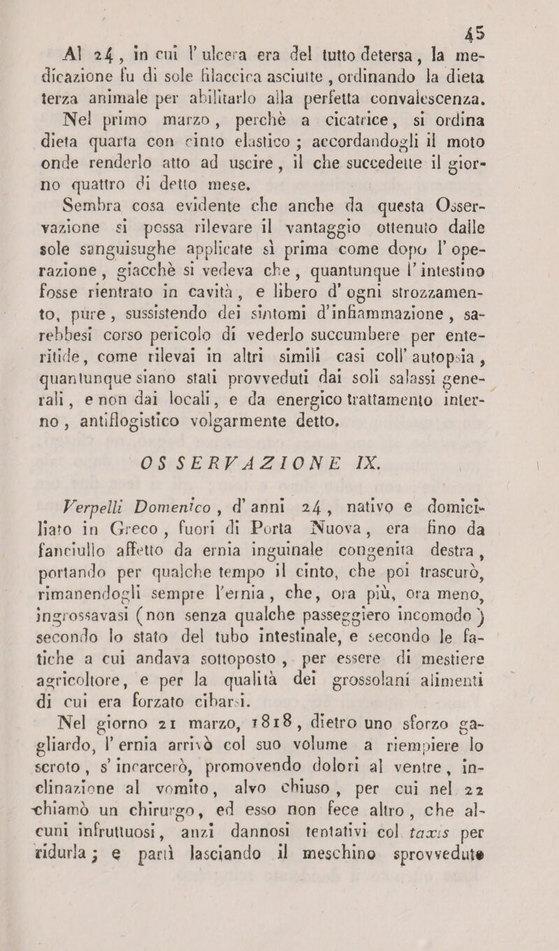 Ai 24, in cui l’ulcera era elei tutto detersa, la me¬ dicazione fu di sole Hlaccira asciulte , ordinando la dieta terza animale per abilitarlo alla perfetta convalescenza. Nel primo marzo, perchè a cicatrice, si ordina dieta quarta con cinto elastico ; accordandogli il moto onde renderlo atto ad uscire, il che succedette il gior¬ no quattro di detto mese. Sembra cosa evidente che anche da questa Osser¬ vazione si possa rilevare il vantaggio ottenuto dalle sole sanguisughe applicate sì prima come dopo 1* ope¬ razione, giacche si vedeva che, quantunque l’intestino fosse rientrato in cavità , e libero d’ ogni strozzamen¬ to, pure, sussistendo dei sintomi d’inhamrnazione , sa¬ rei >be si corso pericolo di vederlo succumbere per ente- ridde , come rilevai in altri simili casi coll’ autopsia , quantunque siano stati provveduti dai soli salassi gene¬ rali , e non dai locali, e da energico trattamento inter¬ no , antiflogistico volgarmente detto. OS SERVAZIONE IX. Verpelli Domenico , d’ anni 24 , nativo e domici¬ liato in Greco, fuori di Porta Nuova, era fino da fanciullo affetto da ernia inguinale congenita destra , portando per qualche tempo il cinto, che poi trascurò, rimanendogli sempre feinia, che, ora più, orameno, ingrossavasi (non senza qualche passeggierò incomodo) secondo lo stato del tubo intestinale, e secondo le fa¬ tiche a cui andava sottoposto , per essere di mestiere agricoltore, e per la qualità dei grossolani alimenti di cui era forzato cibarsi. Nel giorno 21 marzo, t8i8, dietro uno sforzo ga¬ gliardo, l’ernia arri\ò col suo volume a riempiere lo scroto, s’incarcerò, promovendo dolori a] ventre, in¬ clinazione al vomito, alvo chiuso, per cui nel 22 ^chiamò un chirurgo, ed esso non fece altro, che al¬ cuni infruttuosi, anzi dannosi tentativi col taxis per ridurla ; e partì lasciando il meschino sprovveduto
