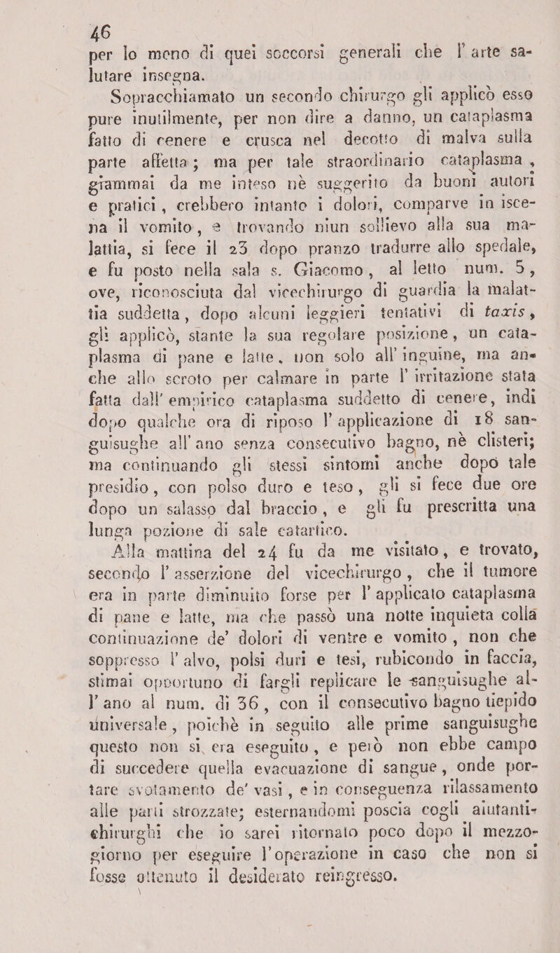 per lo mono di quei soccorsi generali che Y arte sa¬ lutare insegna. Sopracchiamato un secondo chirurgo gii applicò esso pure inutilmente, per non dire a danno, un cataplasma fatto di cenere e crusca nel decotto di malva sulla parte alletta ; ma per tale straordinario cataplasma , giammai da me inteso nè suggerito da buoni autori e pratici , crebbero intanto i dolori, comparve in isce- ria il vomito , e trovando niun sollievo alla sua ma¬ lattia, si fece il 23 dopo pranzo tradurre allo spedale, e fu posto nella sala s. Giacomo , al letto num. 5 , ove, riconosciuta dal vicechirurgo di guardia la malat¬ tia suddetta, dopo alcuni leggieri tentativi di taxis, gli applicò, stante la sua regolare posizione, un cata¬ plasma eli pane e latte, non solo all’inguine, ma an* che allo scroto per calmare in parte Y irritazione stata fatta dall'empirico cataplasma suddetto di cenere, indi dopo qualche ora di riposo 1’applicazione di 18 san¬ guisughe all’ ano senza consecutivo bagno, nè clisteri; ma continuando gli stessi sintomi anche dopò tale presidio, con polso duro e teso , gli si fece due ore dopo un salasso dal braccio , e gli fu prescritta una lunga pozione di sale catartico. Alla mattina del 24 fu da me visitato, e trovato, secondp 1’ asserzione del vicechirurgo , che il tumore era in parte diminuito forse per V applicato cataplasma di pane e latte, ma che passò una notte inquieta colla continuazione de’ dolori di ventre e vomito , non che soppresso 1’ alvo, polsi duri e tesi, rubicondo in faccia, stimai opportuno di fargli replicare le -sanguisughe al- l’ano al num. di 36, con il consecutivo bagno tiepido universale , poiché in seguito alle prime sanguisughe questo non si era eseguito, e peiò non ebbe campo di succedere quella evacuazione di sangue, onde por¬ tare svotamento de' vasi, e in conseguenza rilassamento alle parti strozzate; esternandomi poscia cogli aiutanti*? chirurghi che io sarei ritornalo poco dopo il mezzo¬ giorno per eseguire l’operazione in caso che non si fosse ottenuto il desiderato reingresso, \