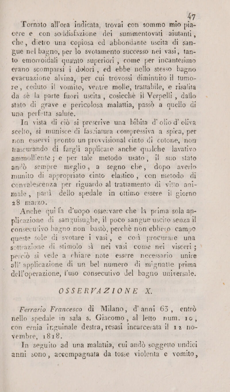 Tornalo all’ora indicata, trovai con sommo mio pia¬ cere e con soddisfazione dei summentovati aiutanti , che, dielio una copiosa ed abbondante uscita di san¬ gue nel bagno, per lo svotamento successo nei vasi, tan¬ to emorroidali quanto superiori , come per incantesimo erano scomparsi i dolori , ed ebbe nello stesso bagno evacuazione alvina, per cui trovossi diminuito il tumo¬ re, ceduto il vomito, ventre molle, trattabile, e risalita da se la parte fuori uscita , cosicché il Verpelli , dallo stato di grave e pericolosa malattia, passò a quello di una perfetta salute. In vista di ciò si prescrive una bibita d’olio d* oliva scollo, si munisce di lasciatura compressiva a spica, per non esservi pronto un provvisionai cinto di cotone, non trascurando di fargli applicare anche qualche lavativo ammolliente ; e per tale metodo usato, il suo stato andò sempre meglio, a segno che, dopo averlo munito dì appropriato cinto elastico , con metodo di convalescenza per riguardo al trattamento di vino ani¬ male , pani delio spedale in ottimo essere il giorno 28 marzo. Anche qui fa d'uopo osservare che la prima seda ap¬ plicazione di sanguisughe, il poco sangue uscito senza il consecu'ivo bagno non bastò, perchè non ebbero campo queste sole di svotare i vasi, e codi procurate una sottrazione di stimolo sì nei vasi come nei visceri ; pei ciò si vede a chiare note essere necessario unire ali' applicazione di un. bel numero di mignatte prima dell'operazione, l'uso consecutivo del baglio universale. OSSERVAZIONE X. Ferrarlo Francesco di Milano, d’anni 63, entrò nello spedale in sala s. Giacomo, al letto num. io, con ernia Inguinale destra, resasi incarceratali 12 no¬ vembre, 1818. In seguito ad una malattia, cui andò soggetto undici anni sono, accompagnata da tos^e violenta e vomito,
