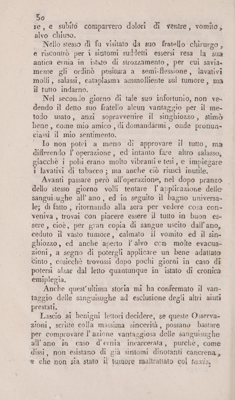 alvo citi uso. Nello sfesso dì fu visitalo da suo fratello chirurgo 9 e riscontrò per i si atomi suddetti essersi resa la sua antica ernia in istato di strozzamento , per cui savia-* mente gli ordinò positura a semi-flessione, lavativi molli, salassi, cataplasma ammolliente sul tumore, ma il tutto indarno. Nel secondo giorno di tale suo infortunio, non ve¬ dendo il detto suo fratello alcun vantaggio per il me¬ todo usato, anzi sopravvenire il singhiozzo, stimò bene , come mio amico , di domandarmi, onde pronun¬ ciassi il mio sentimento. Io non potei a meno di approvare il tutto, ma differendo l’operazione, ed intanto fare altro salasso,, giacche i polsi erano molto vibranti e tesi, e impiegare i lavativi di tabacco ; ma anche ciò riuscì inutile. Avanti passare però all’operazione, nel dopo pranzo dello stesso giorno volli tentare l’applicazione delle sanguisughe all' ano , ed in seguito il bagno universa¬ le; di fatto , ritornando alla sera per vedere cosa con¬ veniva , trovai con piacere essere il tutto in buon es¬ sere , cioè, per gran copia di sangue uscito dall’ano^ ceduto il vasto tumore, calmato il vomito ed ìi sin¬ ghiozzo , ed anche aperto l'alvo con molte evacua¬ zioni , a segno di potergli applicare un bene adattato cinto , cosicché trovossi dopo pochi giorni in caso di potersi alzar dal letto quantunque in ìstato di cronica emiplegia. Anche quest'ultima storia mi ha confermato il van¬ taggio delle sanguisughe ad esclusione degli altri aiuti prestati. Lascio al benigni lettori decidere, se queste Osserva¬ zioni, scritte colla massima sincerità, possano bastare per comprovare T azione vantaggiosa delle sanguisughe all’ano in caso d’ernia incarcerata, purché, come dissi, non esistano di già sintomi dinotanti cancrena^ '«■ ©he non sia stato il tumore maltrattato coi taxis*