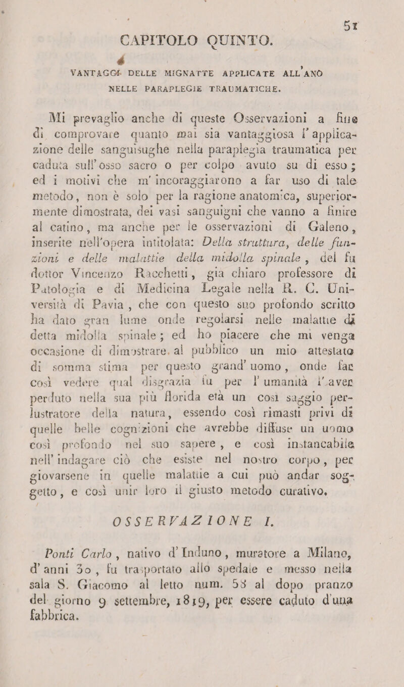 CAPITOLO quinto. 4 VANTAGGI DELLE MIGNATTE APPLICATE ALl’aNÓ NELLE PARAPLEGÌE TRAUMATICHE. Mi prevalilo anche di queste Osservazioni a fio© eli comprovare quanto mai sia vantaggiosa f applica¬ zione delle sanguisughe nella paraplegìa traumatica pei: caduta sufi’osso sacro o per colpo avuto su di esso; ed i motivi die rn' incoraggiarono a far uso di tale metodo, non è solo per la ragione anatomica, superior¬ mente dimostrata, dei vasi sanguigni che vanno a finire al catino, ma anche per le osservazioni di Galeno, inserite nell'opera intitolata: Della struttura, delle fun¬ zioni e delle malattie della midolla spinale , dei fu dottor Vincenzo Ranchetti, già chiaro professore di Patologia e di Medicina Legale nella R. C. Uni¬ versità di Pavia , che con questo suo profondo scritto ha dato gran lume onde regolarsi nelle malattie di detta midolla spinale ; ed ho piacere che ini venga occasione di dimostrare, al pubblico un mio attestato di somma stima per questo grand’ uomo, onde fac così vedere qual disgrazia tu per f umanità i' aver perduto nella sua più florida età un cosi saggio per¬ lustratole della natura, essendo così rimasti privi di quelle belle cognizioni che avrebbe diffuse un uomo così profondo nel suo sapere , e così instancabile, nell’ indagare ciò che esiste nel nostro corpo, per giovarsene in quelle malattie a cui può andar sog¬ getto , e così unir loro il giusto metodo curativo. OSSERVAZ IONE /. Ponti Cario , nativo d’Induno, muratore a Milano, d’anni 3o , fu trasportato allo spedale e messo nella sala S. Giacomo al letto num. 5^ al dopo pranzo del giorno 9 settembre, 1819, per essere caduto d’uua fabbrica.